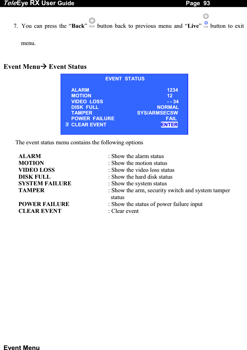 Tele Eye RX User Guide                                                                   Page  93  Event Menu 7.  You can press the &ldquo;Back&rdquo;   button back to previous menu and &ldquo;Live&rdquo;   button to exit menu.   Event Menu Event Status           The event status menu contains the following options        ALARM  : Show the alarm status       MOTION  : Show the motion status       VIDEO LOSS  : Show the video loss status       DISK FULL    : Show the hard disk status       SYSTEM FAILURE  : Show the system status TAMPER  : Show the arm, security switch and system tamper status       POWER FAILURE  : Show the status of power failure input       CLEAR EVENT  : Clear event        EVENT  STATUS ALARM 1234 MOTION     12 VIDEO  LOSS - - 34 DISK  FULL  NORMAL TAMPER   SYS/ARMSECSW POWER  FAILURE   FAIL CLEAR EVENT   ENTER 