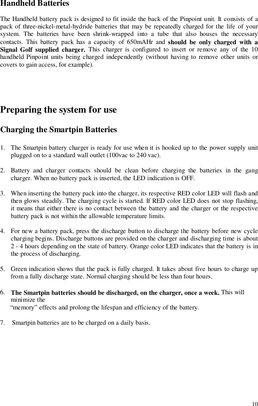 10Handheld BatteriesThe Handheld battery pack is designed to fit inside the back of the Pinpoint unit. It consists of apack of three-nickel-metal-hydride batteries that may be repeatedly charged for the life of yoursystem. The batteries have been shrink-wrapped into a tube that also houses the necessarycontacts. This battery pack has a capacity of 650mAHr and should be only charged with aSignal Golf supplied charger. This charger is configured to insert or remove any of the 10handheld Pinpoint units being charged independently (without having to remove other units orcovers to gain access, for example).Preparing the system for useCharging the Smartpin Batteries1. The Smartpin battery charger is ready for use when it is hooked up to the power supply unitplugged on to a standard wall outlet (100vac to 240 vac).2. Battery and charger contacts should be clean before charging the batteries in the gangcharger. When no battery pack is inserted, the LED indication is OFF.3. When inserting the battery pack into the charger, its respective RED color LED will flash andthen glows steadily. The charging cycle is started. If RED color LED does not stop flashing,it means that either there is no contact between the battery and the charger or the respectivebattery pack is not within the allowable temperature limits.4. For new a battery pack, press the discharge button to discharge the battery before new cyclecharging begins. Discharge buttons are provided on the charger and discharging time is about2 - 4 hours depending on the state of battery. Orange color LED indicates that the battery is inthe process of discharging.5. Green indication shows that the pack is fully charged. It takes about five hours to charge upfrom a fully discharge state. Normal charging should be less than four hours.6. The Smartpin batteries should be discharged, on the charger, once a week. This willminimize the      “memory” effects and prolong the lifespan and efficiency of the battery.7.    Smartpin batteries are to be charged on a daily basis.