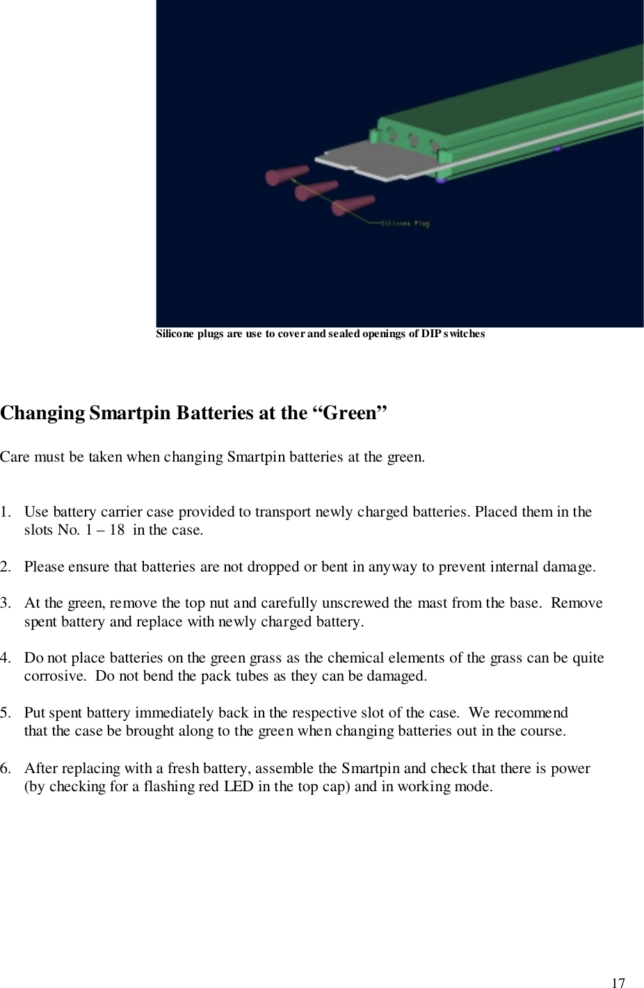 17Silicone plugs are use to cover and sealed openings of DIP switchesChanging Smartpin Batteries at the “Green”Care must be taken when changing Smartpin batteries at the green.1.   Use battery carrier case provided to transport newly charged batteries. Placed them in the      slots No. 1 – 18  in the case.2.   Please ensure that batteries are not dropped or bent in anyway to prevent internal damage.3.   At the green, remove the top nut and carefully unscrewed the mast from the base.  Remove      spent battery and replace with newly charged battery.4.   Do not place batteries on the green grass as the chemical elements of the grass can be quite      corrosive.  Do not bend the pack tubes as they can be damaged.5.   Put spent battery immediately back in the respective slot of the case.  We recommend      that the case be brought along to the green when changing batteries out in the course.6.   After replacing with a fresh battery, assemble the Smartpin and check that there is power      (by checking for a flashing red LED in the top cap) and in working mode.