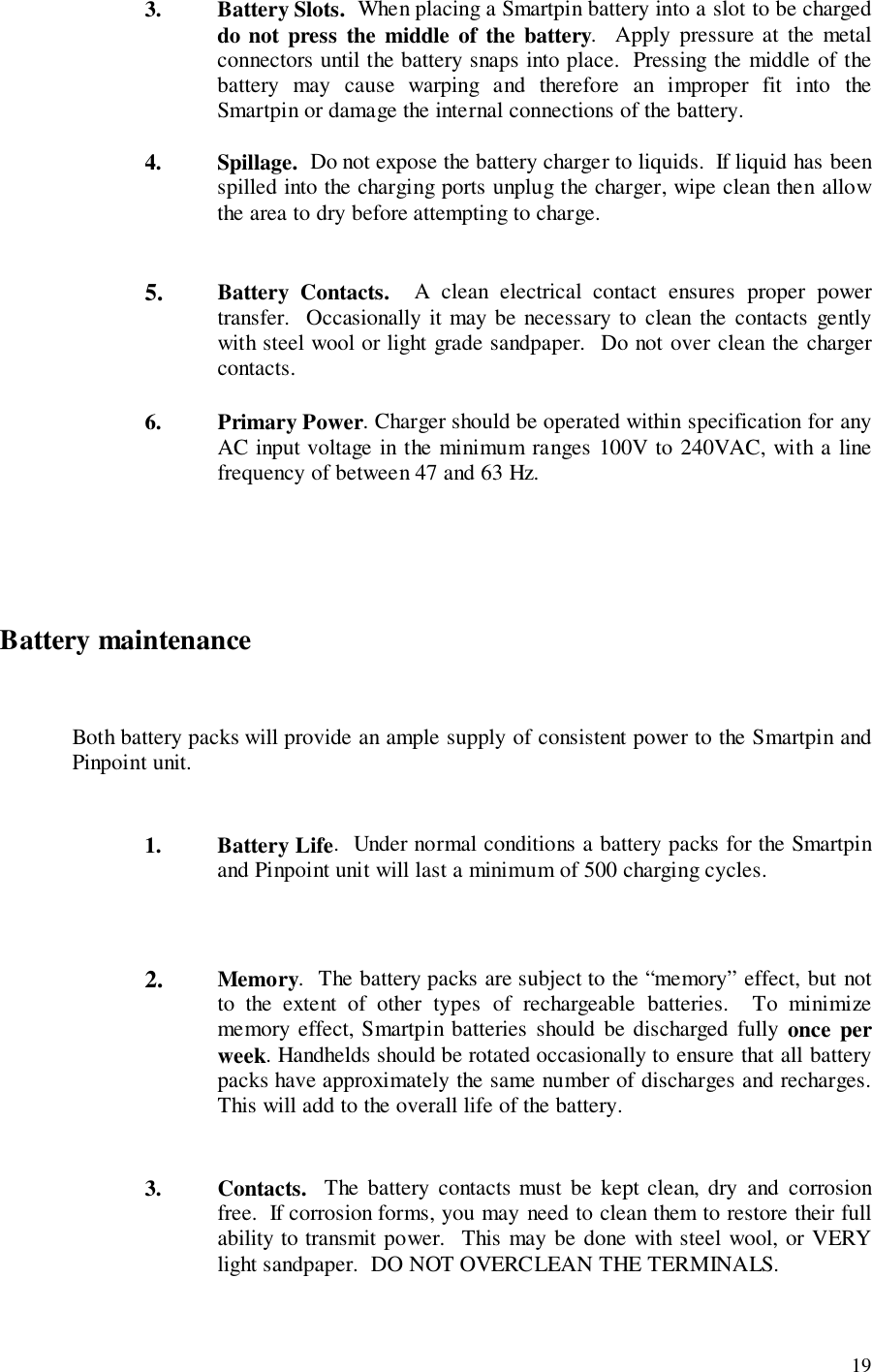 193. Battery Slots.  When placing a Smartpin battery into a slot to be chargeddo not press the middle of the battery.  Apply pressure at the metalconnectors until the battery snaps into place.  Pressing the middle of thebattery may cause warping and therefore an improper fit into theSmartpin or damage the internal connections of the battery.4. Spillage.  Do not expose the battery charger to liquids.  If liquid has beenspilled into the charging ports unplug the charger, wipe clean then allowthe area to dry before attempting to charge.5. Battery Contacts.  A clean electrical contact ensures proper powertransfer.  Occasionally it may be necessary to clean the contacts gentlywith steel wool or light grade sandpaper.  Do not over clean the chargercontacts.6. Primary Power. Charger should be operated within specification for anyAC input voltage in the minimum ranges 100V to 240VAC, with a linefrequency of between 47 and 63 Hz.Battery maintenanceBoth battery packs will provide an ample supply of consistent power to the Smartpin andPinpoint unit.1. Battery Life.  Under normal conditions a battery packs for the Smartpinand Pinpoint unit will last a minimum of 500 charging cycles.2. Memory.  The battery packs are subject to the “memory” effect, but notto the extent of other types of rechargeable batteries.  To minimizememory effect, Smartpin batteries should be discharged fully once perweek. Handhelds should be rotated occasionally to ensure that all batterypacks have approximately the same number of discharges and recharges.This will add to the overall life of the battery.3. Contacts.  The battery contacts must be kept clean, dry and corrosionfree.  If corrosion forms, you may need to clean them to restore their fullability to transmit power.  This may be done with steel wool, or VERYlight sandpaper.  DO NOT OVERCLEAN THE TERMINALS.