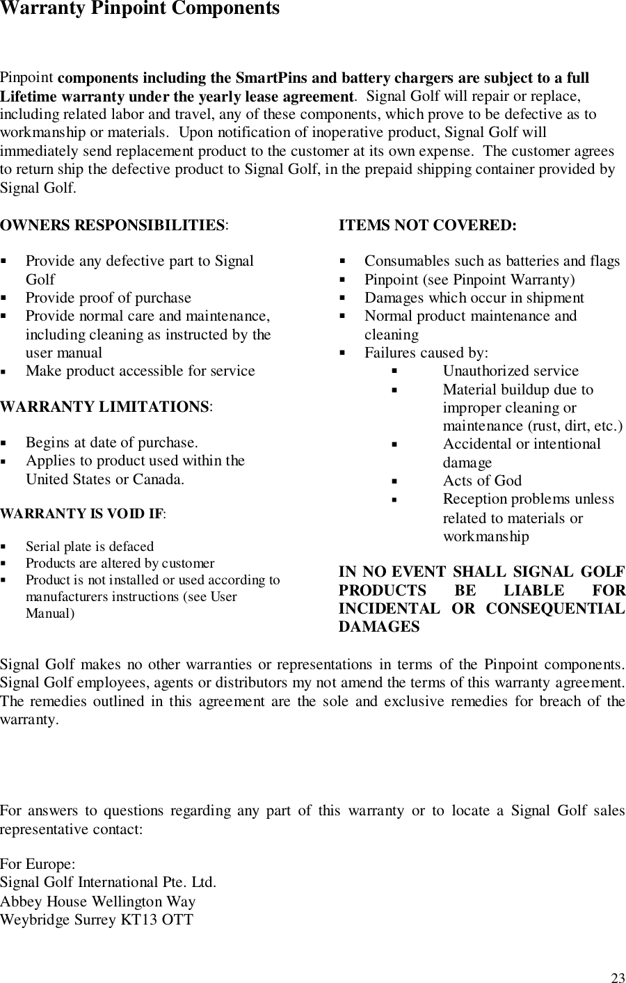 23Warranty Pinpoint ComponentsPinpoint components including the SmartPins and battery chargers are subject to a fullLifetime warranty under the yearly lease agreement.  Signal Golf will repair or replace,including related labor and travel, any of these components, which prove to be defective as toworkmanship or materials.  Upon notification of inoperative product, Signal Golf willimmediately send replacement product to the customer at its own expense.  The customer agreesto return ship the defective product to Signal Golf, in the prepaid shipping container provided bySignal Golf.OWNERS RESPONSIBILITIES:! Provide any defective part to SignalGolf! Provide proof of purchase! Provide normal care and maintenance,including cleaning as instructed by theuser manual! Make product accessible for serviceWARRANTY LIMITATIONS:! Begins at date of purchase.! Applies to product used within theUnited States or Canada.WARRANTY IS VOID IF:! Serial plate is defaced! Products are altered by customer! Product is not installed or used according tomanufacturers instructions (see UserManual)ITEMS NOT COVERED:! Consumables such as batteries and flags! Pinpoint (see Pinpoint Warranty)! Damages which occur in shipment! Normal product maintenance andcleaning! Failures caused by:! Unauthorized service! Material buildup due toimproper cleaning ormaintenance (rust, dirt, etc.)! Accidental or intentionaldamage! Acts of God! Reception problems unlessrelated to materials orworkmanshipIN NO EVENT SHALL SIGNAL GOLFPRODUCTS BE LIABLE FORINCIDENTAL OR CONSEQUENTIALDAMAGESSignal Golf makes no other warranties or representations in terms of the Pinpoint components.Signal Golf employees, agents or distributors my not amend the terms of this warranty agreement.The remedies outlined in this agreement are the sole and exclusive remedies for breach of thewarranty.For answers to questions regarding any part of this warranty or to locate a Signal Golf salesrepresentative contact:For Europe:Signal Golf International Pte. Ltd.Abbey House Wellington WayWeybridge Surrey KT13 OTT