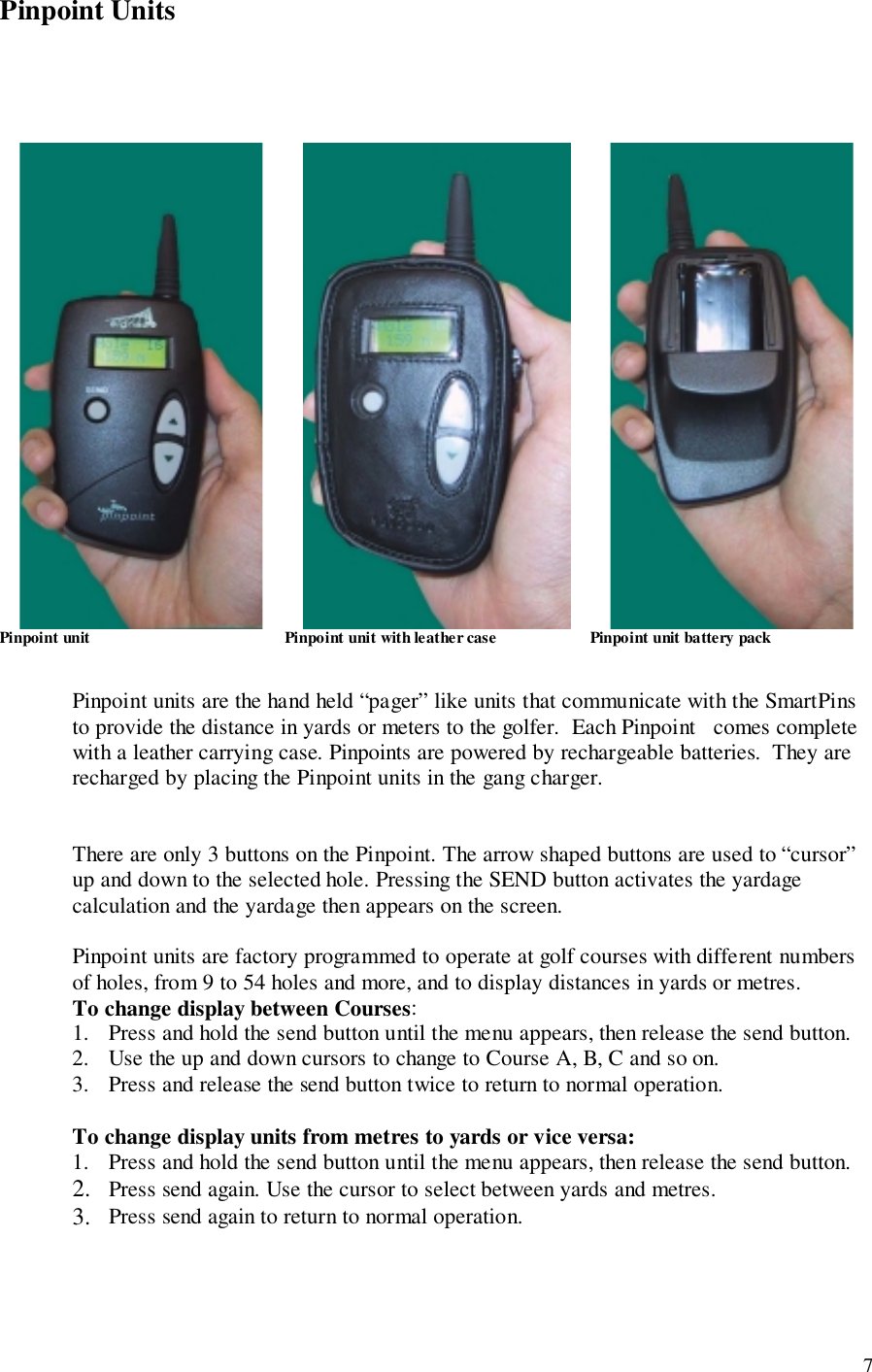 7Pinpoint Units                 Pinpoint unit                                                Pinpoint unit with leather case                       Pinpoint unit battery packPinpoint units are the hand held “pager” like units that communicate with the SmartPinsto provide the distance in yards or meters to the golfer.  Each Pinpoint   comes completewith a leather carrying case. Pinpoints are powered by rechargeable batteries.  They arerecharged by placing the Pinpoint units in the gang charger.There are only 3 buttons on the Pinpoint. The arrow shaped buttons are used to “cursor”up and down to the selected hole. Pressing the SEND button activates the yardagecalculation and the yardage then appears on the screen.Pinpoint units are factory programmed to operate at golf courses with different numbersof holes, from 9 to 54 holes and more, and to display distances in yards or metres.To change display between Courses:1. Press and hold the send button until the menu appears, then release the send button.2. Use the up and down cursors to change to Course A, B, C and so on.3. Press and release the send button twice to return to normal operation.To change display units from metres to yards or vice versa:1. Press and hold the send button until the menu appears, then release the send button.2. Press send again. Use the cursor to select between yards and metres.3. Press send again to return to normal operation.