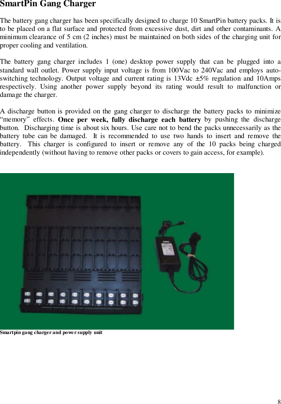 8SmartPin Gang ChargerThe battery gang charger has been specifically designed to charge 10 SmartPin battery packs. It isto be placed on a flat surface and protected from excessive dust, dirt and other contaminants. Aminimum clearance of 5 cm (2 inches) must be maintained on both sides of the charging unit forproper cooling and ventilation.The battery gang charger includes 1 (one) desktop power supply that can be plugged into astandard wall outlet. Power supply input voltage is from 100Vac to 240Vac and employs auto-switching technology. Output voltage and current rating is 13Vdc ±5% regulation and 10Ampsrespectively. Using another power supply beyond its rating would result to malfunction ordamage the charger.A discharge button is provided on the gang charger to discharge the battery packs to minimize“memory” effects. Once per week, fully discharge each battery by pushing the dischargebutton.  Discharging time is about six hours. Use care not to bend the packs unnecessarily as thebattery tube can be damaged.  It is recommended to use two hands to insert and remove thebattery.  This charger is configured to insert or remove any of the 10 packs being chargedindependently (without having to remove other packs or covers to gain access, for example).Smartpin gang charger and powe r supply unit