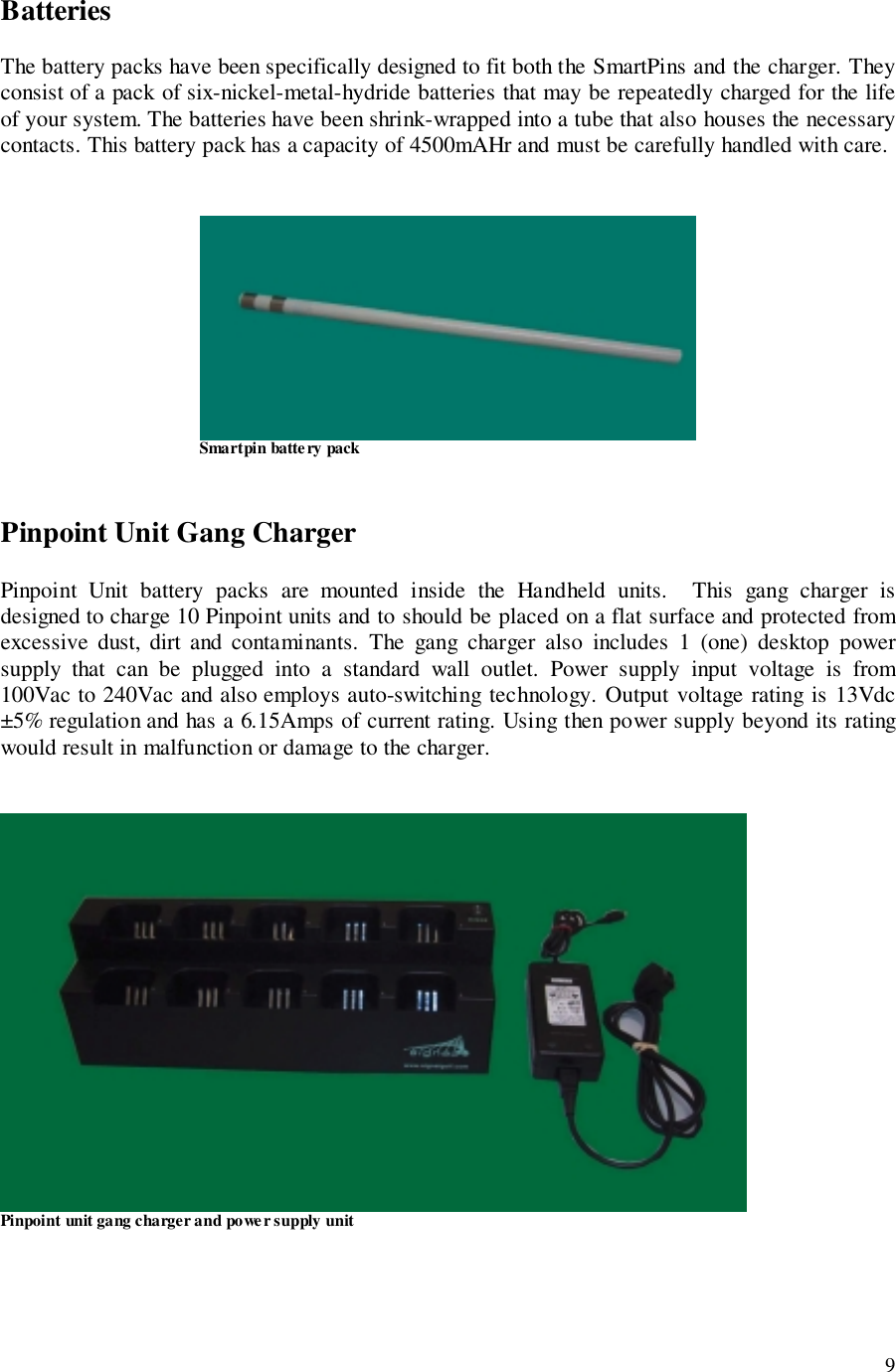 9BatteriesThe battery packs have been specifically designed to fit both the SmartPins and the charger. Theyconsist of a pack of six-nickel-metal-hydride batteries that may be repeatedly charged for the lifeof your system. The batteries have been shrink-wrapped into a tube that also houses the necessarycontacts. This battery pack has a capacity of 4500mAHr and must be carefully handled with care.                                Smartpin battery packPinpoint Unit Gang ChargerPinpoint Unit battery packs are mounted inside the Handheld units.  This gang charger isdesigned to charge 10 Pinpoint units and to should be placed on a flat surface and protected fromexcessive dust, dirt and contaminants. The gang charger also includes 1 (one) desktop powersupply that can be plugged into a standard wall outlet. Power supply input voltage is from100Vac to 240Vac and also employs auto-switching technology. Output voltage rating is 13Vdc±5% regulation and has a 6.15Amps of current rating. Using then power supply beyond its ratingwould result in malfunction or damage to the charger.Pinpoint unit gang charger and power supply unit