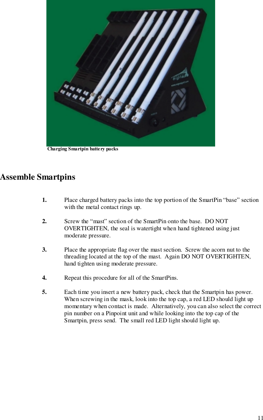 11                       Charging Smartpin batte ry packs Assemble Smartpins1. Place charged battery packs into the top portion of the SmartPin “base” sectionwith the metal contact rings up.2. Screw the “mast” section of the SmartPin onto the base.  DO NOTOVERTIGHTEN, the seal is watertight when hand tightened using justmoderate pressure.3. Place the appropriate flag over the mast section.  Screw the acorn nut to thethreading located at the top of the mast.  Again DO NOT OVERTIGHTEN,hand tighten using moderate pressure.4. Repeat this procedure for all of the SmartPins.5. Each time you insert a new battery pack, check that the Smartpin has power.When screwing in the mask, look into the top cap, a red LED should light upmomentary when contact is made.  Alternatively, you can also select the correctpin number on a Pinpoint unit and while looking into the top cap of theSmartpin, press send.  The small red LED light should light up.