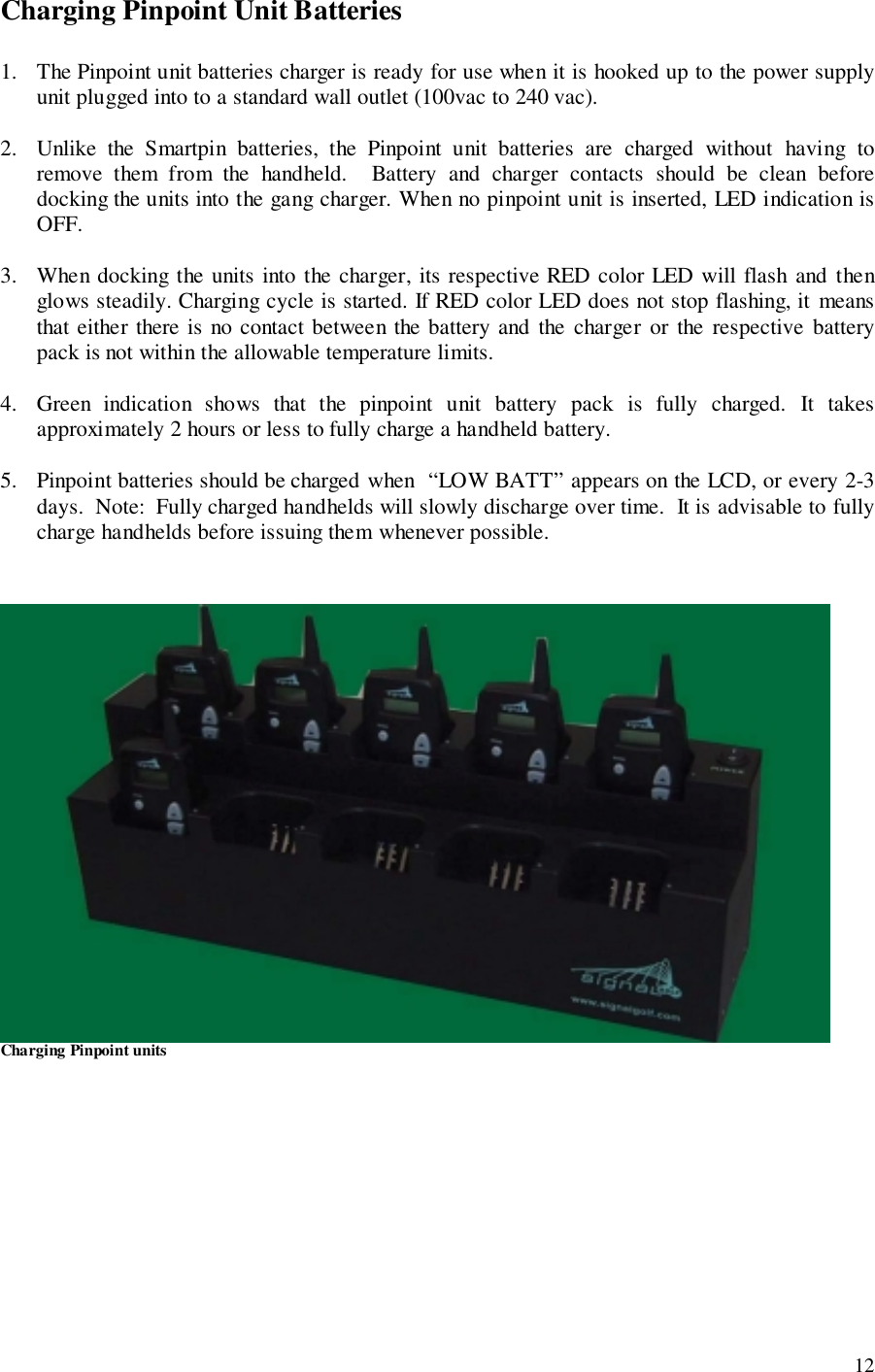 12Charging Pinpoint Unit Batteries1. The Pinpoint unit batteries charger is ready for use when it is hooked up to the power supplyunit plugged into to a standard wall outlet (100vac to 240 vac).2. Unlike the Smartpin batteries, the Pinpoint unit batteries are charged without having toremove them from the handheld.  Battery and charger contacts should be clean beforedocking the units into the gang charger. When no pinpoint unit is inserted, LED indication isOFF.3. When docking the units into the charger, its respective RED color LED will flash and thenglows steadily. Charging cycle is started. If RED color LED does not stop flashing, it meansthat either there is no contact between the battery and the charger or the respective batterypack is not within the allowable temperature limits.4. Green indication shows that the pinpoint unit battery pack is fully charged. It takesapproximately 2 hours or less to fully charge a handheld battery.5. Pinpoint batteries should be charged when  “LOW BATT” appears on the LCD, or every 2-3days.  Note:  Fully charged handhelds will slowly discharge over time.  It is advisable to fullycharge handhelds before issuing them whenever possible.Charging Pinpoint units