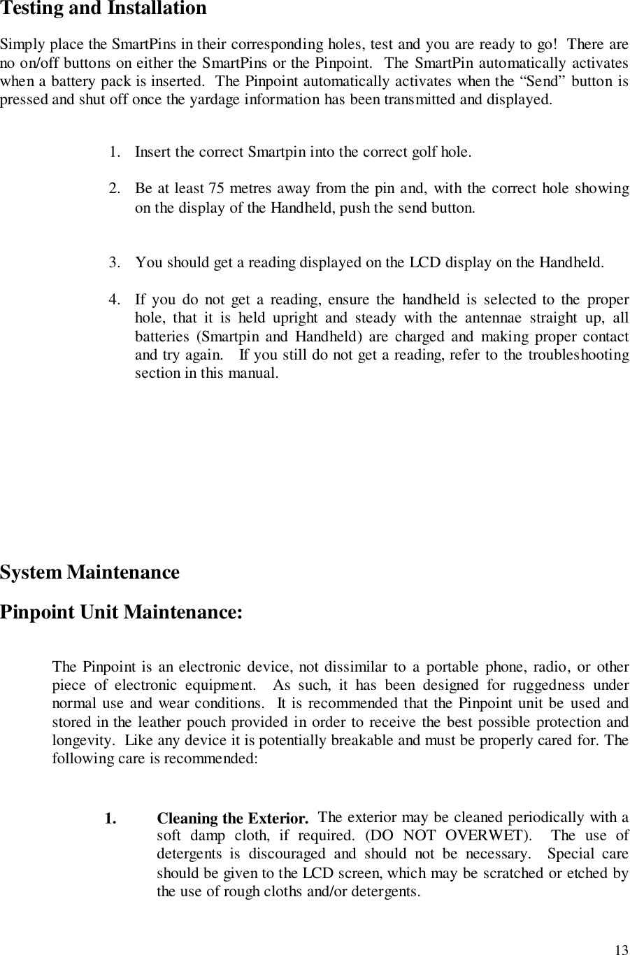 13Testing and InstallationSimply place the SmartPins in their corresponding holes, test and you are ready to go!  There areno on/off buttons on either the SmartPins or the Pinpoint.  The SmartPin automatically activateswhen a battery pack is inserted.  The Pinpoint automatically activates when the “Send” button ispressed and shut off once the yardage information has been transmitted and displayed.1. Insert the correct Smartpin into the correct golf hole.2. Be at least 75 metres away from the pin and, with the correct hole showingon the display of the Handheld, push the send button.3. You should get a reading displayed on the LCD display on the Handheld.4. If you do not get a reading, ensure the handheld is selected to the properhole, that it is held upright and steady with the antennae straight up, allbatteries (Smartpin and Handheld) are charged and making proper contactand try again.   If you still do not get a reading, refer to the troubleshootingsection in this manual.System MaintenancePinpoint Unit Maintenance:The Pinpoint is an electronic device, not dissimilar to a portable phone, radio, or otherpiece of electronic equipment.  As such, it has been designed for ruggedness undernormal use and wear conditions.  It is recommended that the Pinpoint unit be used andstored in the leather pouch provided in order to receive the best possible protection andlongevity.  Like any device it is potentially breakable and must be properly cared for. Thefollowing care is recommended:1. Cleaning the Exterior.  The exterior may be cleaned periodically with asoft damp cloth, if required. (DO NOT OVERWET).  The use ofdetergents is discouraged and should not be necessary.  Special careshould be given to the LCD screen, which may be scratched or etched bythe use of rough cloths and/or detergents.