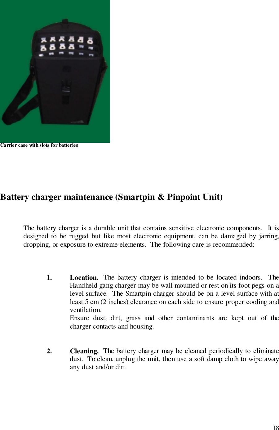 18Carrier case with slots for batteriesBattery charger maintenance (Smartpin &amp; Pinpoint Unit)The battery charger is a durable unit that contains sensitive electronic components.  It isdesigned to be rugged but like most electronic equipment, can be damaged by jarring,dropping, or exposure to extreme elements.  The following care is recommended:1. Location.  The battery charger is intended to be located indoors.  TheHandheld gang charger may be wall mounted or rest on its foot pegs on alevel surface.  The Smartpin charger should be on a level surface with atleast 5 cm (2 inches) clearance on each side to ensure proper cooling andventilation.Ensure dust, dirt, grass and other contaminants are kept out of thecharger contacts and housing.2. Cleaning.  The battery charger may be cleaned periodically to eliminatedust.  To clean, unplug the unit, then use a soft damp cloth to wipe awayany dust and/or dirt.