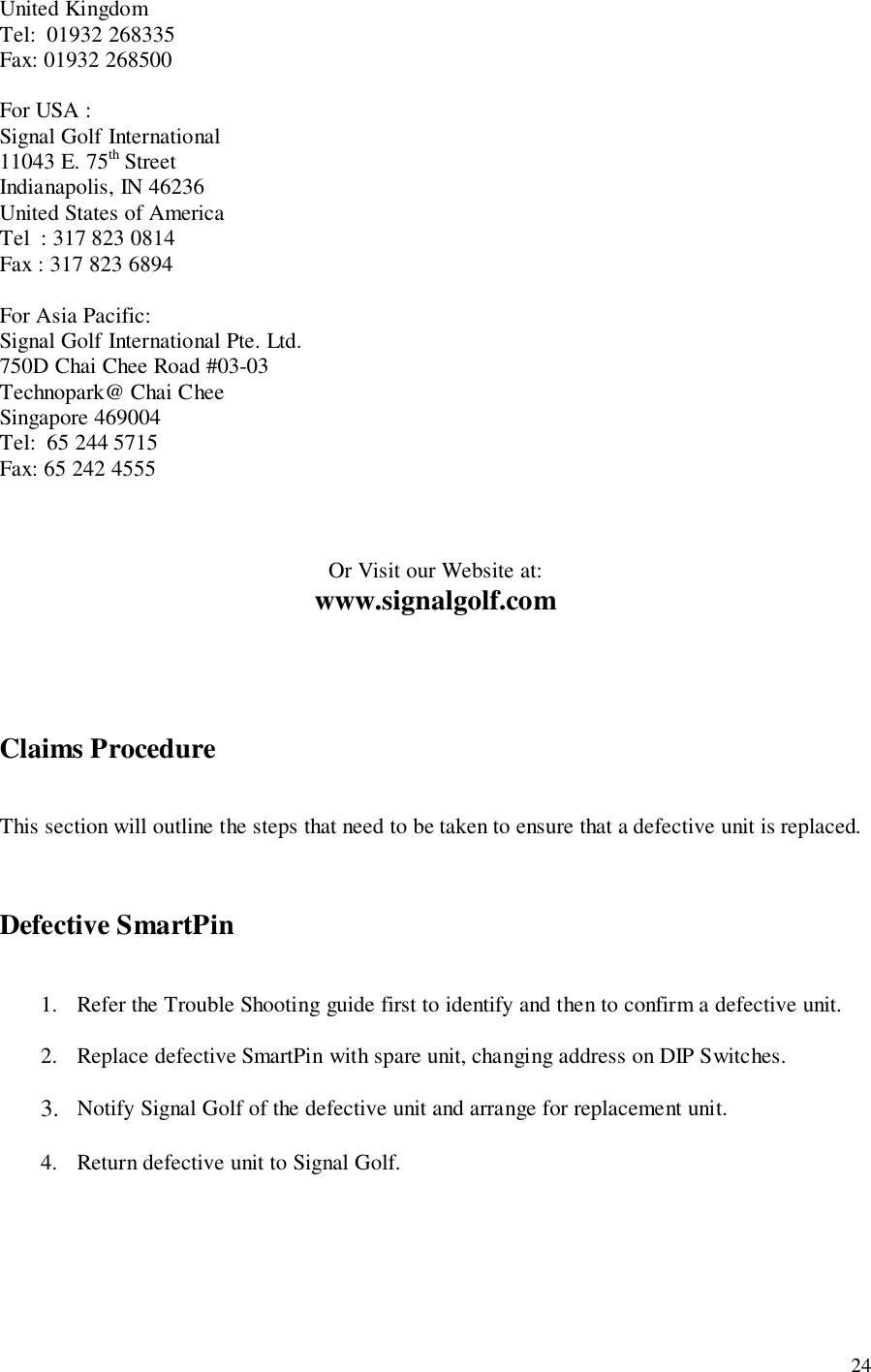 24United KingdomTel:  01932 268335Fax: 01932 268500For USA :Signal Golf International11043 E. 75th StreetIndianapolis, IN 46236United States of AmericaTel  : 317 823 0814Fax : 317 823 6894For Asia Pacific:Signal Golf International Pte. Ltd.750D Chai Chee Road #03-03Technopark@ Chai CheeSingapore 469004Tel:  65 244 5715Fax: 65 242 4555Or Visit our Website at:www.signalgolf.comClaims ProcedureThis section will outline the steps that need to be taken to ensure that a defective unit is replaced.Defective SmartPin1. Refer the Trouble Shooting guide first to identify and then to confirm a defective unit.2. Replace defective SmartPin with spare unit, changing address on DIP Switches.3. Notify Signal Golf of the defective unit and arrange for replacement unit.4. Return defective unit to Signal Golf.