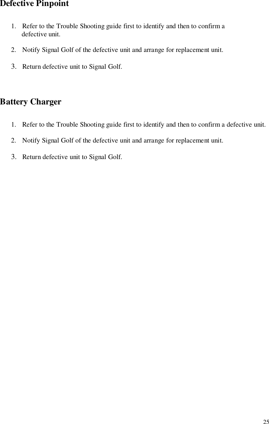 25Defective Pinpoint1. Refer to the Trouble Shooting guide first to identify and then to confirm a      defective unit.2. Notify Signal Golf of the defective unit and arrange for replacement unit.3. Return defective unit to Signal Golf.Battery Charger1. Refer to the Trouble Shooting guide first to identify and then to confirm a defective unit.2. Notify Signal Golf of the defective unit and arrange for replacement unit.3. Return defective unit to Signal Golf.