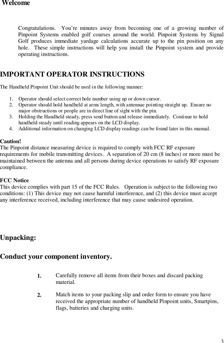 3 WelcomeCongratulations.  You’re minutes away from becoming one of a growing number ofPinpoint Systems enabled golf courses around the world. Pinpoint Systems by SignalGolf produces immediate yardage calculations accurate up to the pin position on anyhole.  These simple instructions will help you install the Pinpoint system and provideoperating instructions.IMPORTANT OPERATOR INSTRUCTIONSThe Handheld Pinpoint Unit should be used in the following manner:1. Operator should select correct hole number using up or down cursor.2. Operator should hold handheld at arms length, with antennae pointing straight up.  Ensure nomajor obstructions or people are in direct line of sight with the pin.3. Holding the Handheld steady, press send button and release immediately.  Continue to holdhandheld steady until reading appears on the LCD display.4. Additional information on changing LCD display readings can be found later in this manual.Caution!The Pinpoint distance measuring device is required to comply with FCC RF exposurerequirements for mobile transmitting devices.  A separation of 20 cm (8 inches) or more must bemaintained between the antenna and all persons during device operations to satisfy RF exposurecompliance.FCC NoticeThis device complies with part 15 of the FCC Rules.   Operation is subject to the following twoconditions: (1) This device may not cause harmful interference, and (2) this device must acceptany interference received, including interference that may cause undesired operation.Unpacking:Conduct your component inventory.1. Carefully remove all items from their boxes and discard packingmaterial.2. Match items to your packing slip and order form to ensure you havereceived the appropriate number of handheld Pinpoint units, Smartpins,flags, batteries and charging units.