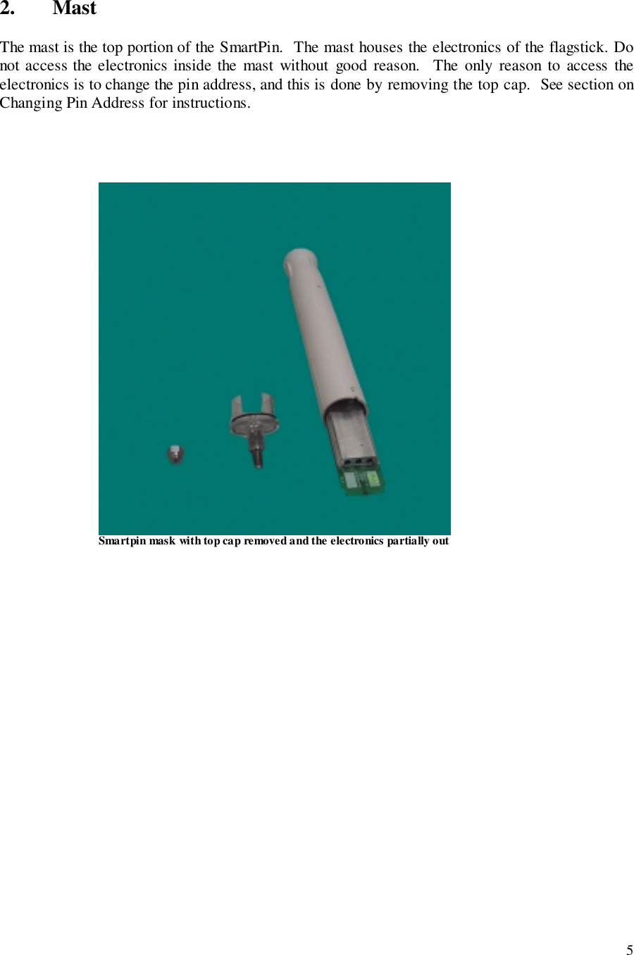 52. MastThe mast is the top portion of the SmartPin.  The mast houses the electronics of the flagstick. Donot access the electronics inside the mast without good reason.  The only reason to access theelectronics is to change the pin address, and this is done by removing the top cap.  See section onChanging Pin Address for instructions.                                                      Smartpin mask with top cap removed and the electronics partially out