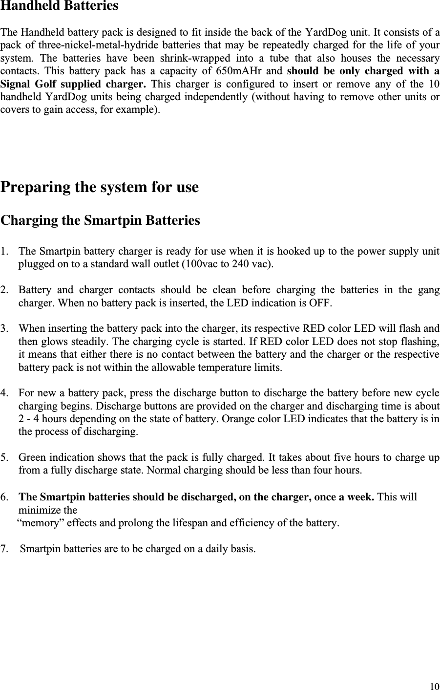 10Handheld BatteriesThe Handheld battery pack is designed to fit inside the back of the YardDog unit. It consists of apack of  three-nickel-metal-hydride batteries  that may  be repeatedly  charged for  the life  of yoursystem.  The  batteries  have  been  shrink-wrapped  into  a  tube  that  also  houses  the  necessarycontacts.  This  battery  pack  has  a  capacity  of  650mAHr  and  should be only charged with aSignal Golf supplied charger.  This  charger  is  configured  to  insert  or  remove  any  of  the  10handheld YardDog units being charged independently (without  having to remove  other units orcovers to gain access, for example).Preparing the system for useCharging the Smartpin Batteries1. The Smartpin battery charger is ready for use when it is hooked up to the power supply unitplugged on to a standard wall outlet (100vac to 240 vac).2. Battery  and  charger  contacts  should  be  clean  before  charging  the  batteries  in  the  gangcharger. When no battery pack is inserted, the LED indication is OFF.3. When inserting the battery pack into the charger, its respective RED color LED will flash andthen glows steadily. The charging cycle is started. If RED color LED does not stop flashing,it means that either there is no contact between the battery and the charger or the respectivebattery pack is not within the allowable temperature limits.4. For new a battery pack, press the discharge button to discharge the battery before new cyclecharging begins. Discharge buttons are provided on the charger and discharging time is about2 - 4 hours depending on the state of battery. Orange color LED indicates that the battery is inthe process of discharging.5. Green indication shows that the pack is fully charged. It takes about five hours to charge upfrom a fully discharge state. Normal charging should be less than four hours.6. The Smartpin batteries should be discharged, on the charger, once a week. This willminimize the      “memory” effects and prolong the lifespan and efficiency of the battery.7.    Smartpin batteries are to be charged on a daily basis.