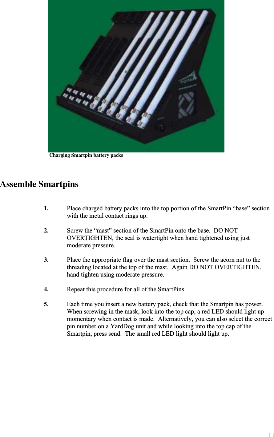 11                       Charging Smartpin battery packs Assemble Smartpins1. Place charged battery packs into the top portion of the SmartPin “base” sectionwith the metal contact rings up.2. Screw the “mast” section of the SmartPin onto the base.  DO NOTOVERTIGHTEN, the seal is watertight when hand tightened using justmoderate pressure.3. Place the appropriate flag over the mast section.  Screw the acorn nut to thethreading located at the top of the mast.  Again DO NOT OVERTIGHTEN,hand tighten using moderate pressure.4. Repeat this procedure for all of the SmartPins.5. Each time you insert a new battery pack, check that the Smartpin has power.When screwing in the mask, look into the top cap, a red LED should light upmomentary when contact is made.  Alternatively, you can also select the correctpin number on a YardDog unit and while looking into the top cap of theSmartpin, press send.  The small red LED light should light up.