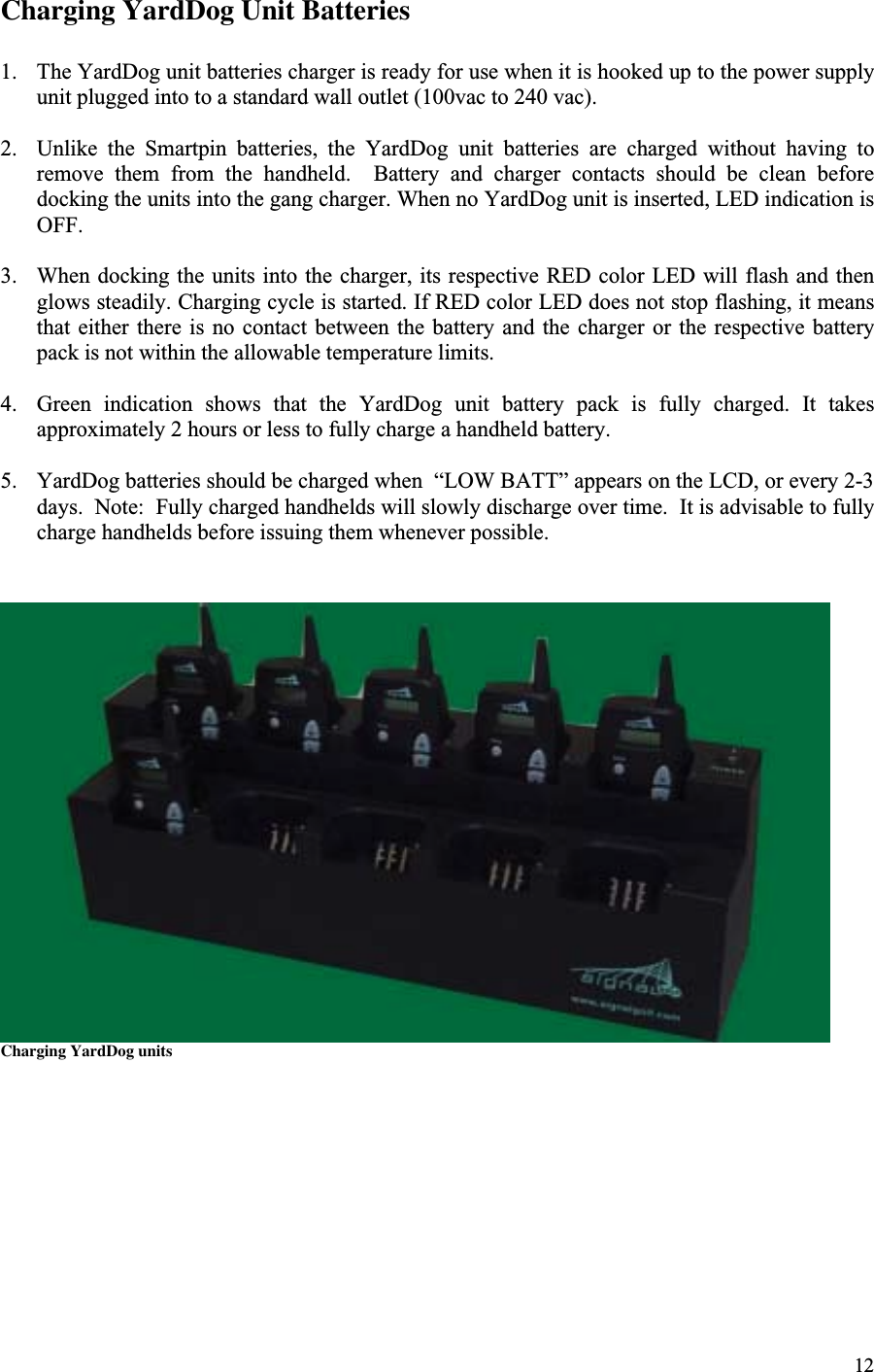 12Charging YardDog Unit Batteries1. The YardDog unit batteries charger is ready for use when it is hooked up to the power supplyunit plugged into to a standard wall outlet (100vac to 240 vac).2. Unlike  the  Smartpin  batteries,  the  YardDog  unit  batteries  are  charged  without  having  toremove  them  from  the  handheld.    Battery  and  charger  contacts  should  be  clean  beforedocking the units into the gang charger. When no YardDog unit is inserted, LED indication isOFF.3. When docking the units into the charger, its respective RED color LED will flash and thenglows steadily. Charging cycle is started. If RED color LED does not stop flashing, it meansthat either there  is  no contact  between  the battery and  the  charger or the  respective batterypack is not within the allowable temperature limits.4. Green  indication  shows  that  the  YardDog  unit  battery  pack  is  fully  charged.  It  takesapproximately 2 hours or less to fully charge a handheld battery.5. YardDog batteries should be charged when  “LOW BATT” appears on the LCD, or every 2-3days.  Note:  Fully charged handhelds will slowly discharge over time.  It is advisable to fullycharge handhelds before issuing them whenever possible.Charging YardDog units