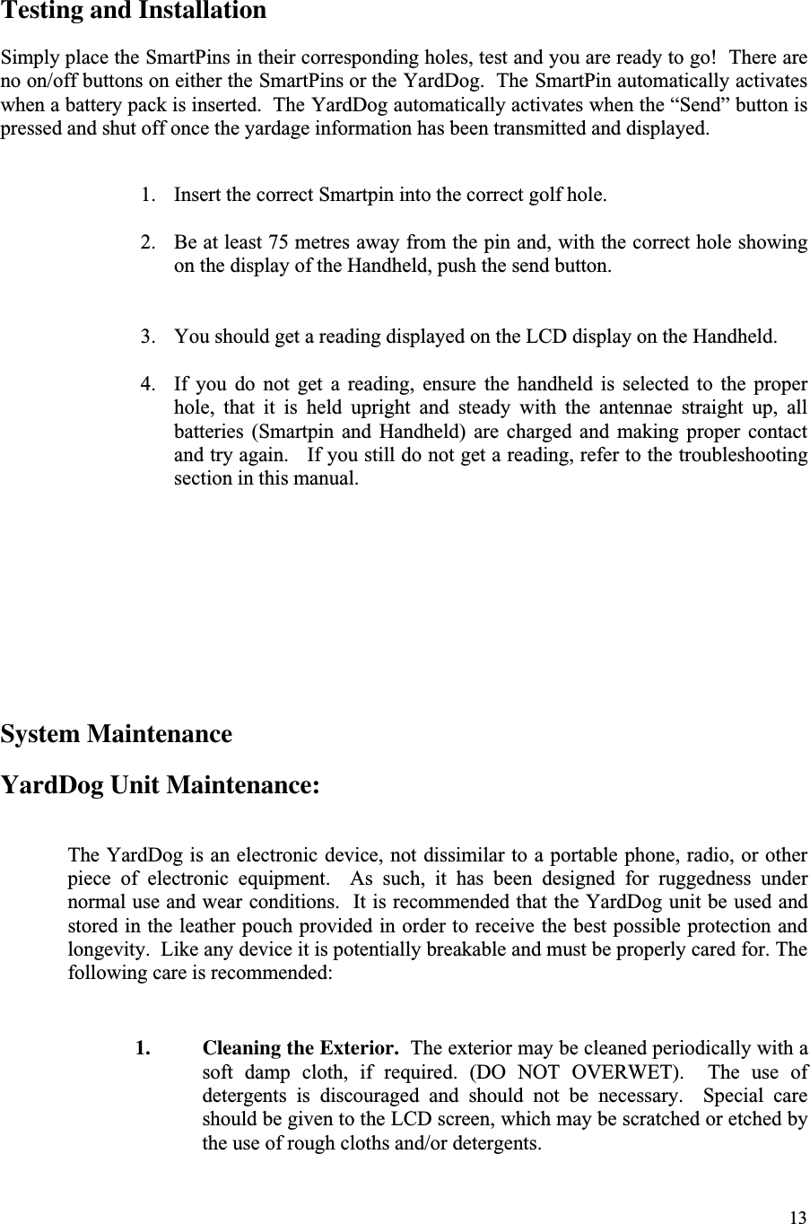 13Testing and InstallationSimply place the SmartPins in their corresponding holes, test and you are ready to go!  There areno on/off buttons on either the SmartPins or the YardDog.  The SmartPin automatically activateswhen a battery pack is inserted.  The YardDog automatically activates when the “Send” button ispressed and shut off once the yardage information has been transmitted and displayed.1. Insert the correct Smartpin into the correct golf hole.2. Be at least 75 metres away from the pin and, with the correct hole showingon the display of the Handheld, push the send button.3. You should get a reading displayed on the LCD display on the Handheld.4. If  you  do  not  get  a  reading,  ensure  the  handheld  is  selected  to  the  properhole,  that  it  is  held  upright  and  steady  with  the  antennae  straight  up,  allbatteries  (Smartpin  and  Handheld)  are  charged  and  making  proper  contactand try again.   If you still do not get a reading, refer to the troubleshootingsection in this manual.System MaintenanceYardDog Unit Maintenance:The YardDog is an electronic device, not dissimilar to a portable phone, radio, or otherpiece  of  electronic  equipment.    As  such,  it  has  been  designed  for  ruggedness  undernormal use and wear conditions.  It is recommended that the YardDog unit be used andstored in the leather pouch provided in order to receive the best possible protection andlongevity.  Like any device it is potentially breakable and must be properly cared for. Thefollowing care is recommended:1. Cleaning the Exterior.  The exterior may be cleaned periodically with asoft  damp  cloth,  if  required.  (DO  NOT  OVERWET).    The  use  ofdetergents  is  discouraged  and  should  not  be  necessary.    Special  careshould be given to the LCD screen, which may be scratched or etched bythe use of rough cloths and/or detergents.