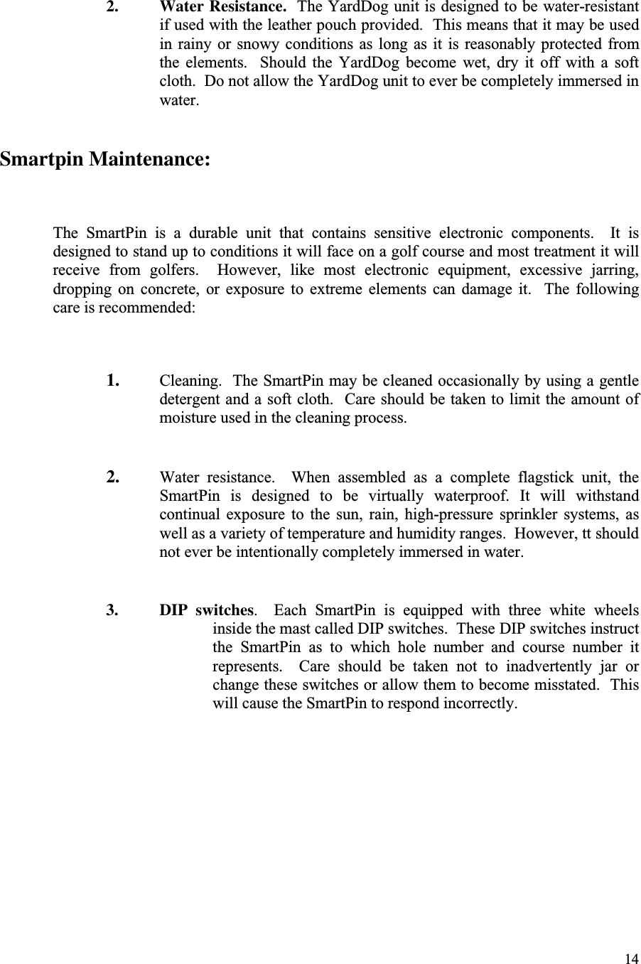 142. Water Resistance.  The YardDog unit is designed to be water-resistantif used with the leather pouch provided.  This means that it may be usedin rainy or  snowy  conditions  as long as  it  is  reasonably  protected fromthe  elements.    Should  the  YardDog  become  wet,  dry  it  off  with  a  softcloth.  Do not allow the YardDog unit to ever be completely immersed inwater.Smartpin Maintenance:The  SmartPin  is  a  durable  unit  that  contains  sensitive  electronic  components.    It  isdesigned to stand up to conditions it will face on a golf course and most treatment it willreceive  from  golfers.    However,  like  most  electronic  equipment,  excessive  jarring,dropping  on  concrete,  or  exposure  to  extreme  elements  can  damage  it.    The  followingcare is recommended:1. Cleaning.  The SmartPin may be cleaned occasionally by using a gentledetergent and a soft cloth.  Care should be taken to limit the amount ofmoisture used in the cleaning process.2. Water  resistance.    When  assembled  as  a  complete  flagstick  unit,  theSmartPin  is  designed  to  be  virtually  waterproof.  It  will  withstandcontinual  exposure  to  the  sun,  rain,  high-pressure  sprinkler  systems,  aswell as a variety of temperature and humidity ranges.  However, tt shouldnot ever be intentionally completely immersed in water.3. DIP switches.    Each  SmartPin  is  equipped  with  three  white  wheelsinside the mast called DIP switches.  These DIP switches instructthe  SmartPin  as  to  which  hole  number  and  course  number  itrepresents.    Care  should  be  taken  not  to  inadvertently  jar  orchange these switches or allow them to become misstated.  Thiswill cause the SmartPin to respond incorrectly.