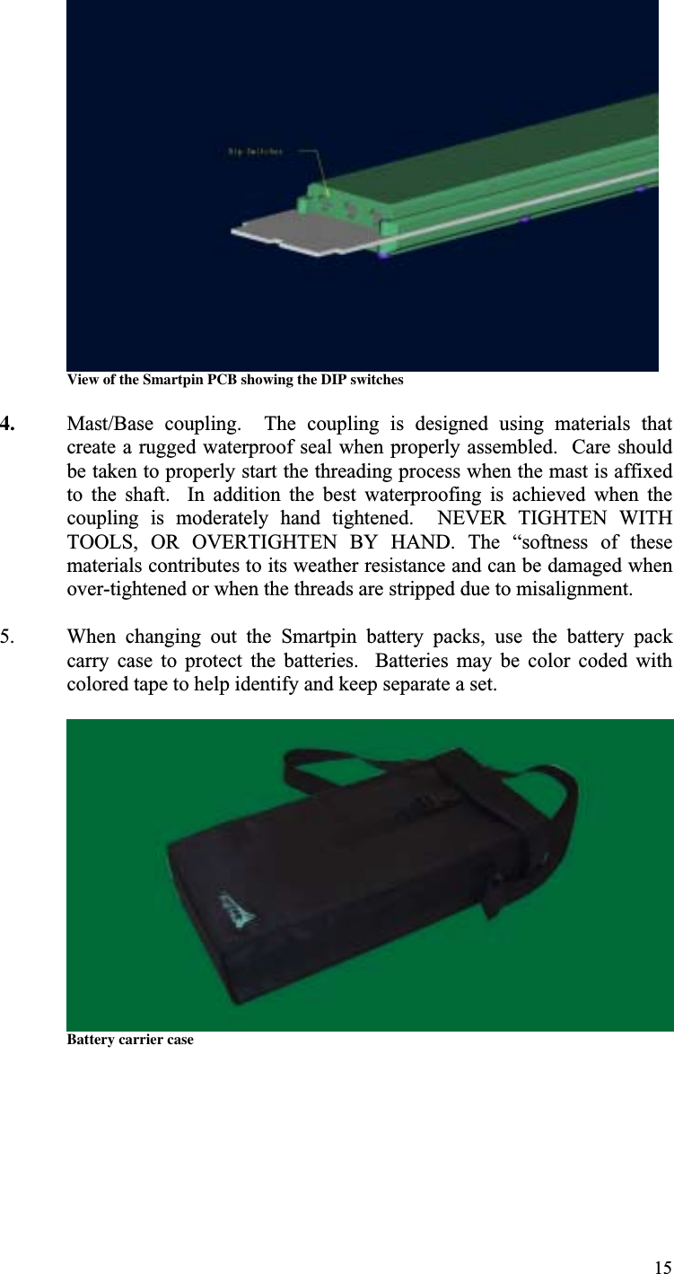 15View of the Smartpin PCB showing the DIP switches4. Mast/Base  coupling.    The  coupling  is  designed  using  materials  thatcreate a rugged waterproof seal when properly assembled.  Care shouldbe taken to properly start the threading process when the mast is affixedto  the  shaft.    In  addition  the  best  waterproofing  is  achieved  when  thecoupling  is  moderately  hand  tightened.    NEVER  TIGHTEN  WITHTOOLS,  OR  OVERTIGHTEN  BY  HAND.  The  “softness  of  thesematerials contributes to its weather resistance and can be damaged whenover-tightened or when the threads are stripped due to misalignment.5. When  changing  out  the  Smartpin  battery  packs,  use  the  battery  packcarry  case  to  protect  the  batteries.    Batteries  may  be  color  coded  withcolored tape to help identify and keep separate a set.Battery carrier case