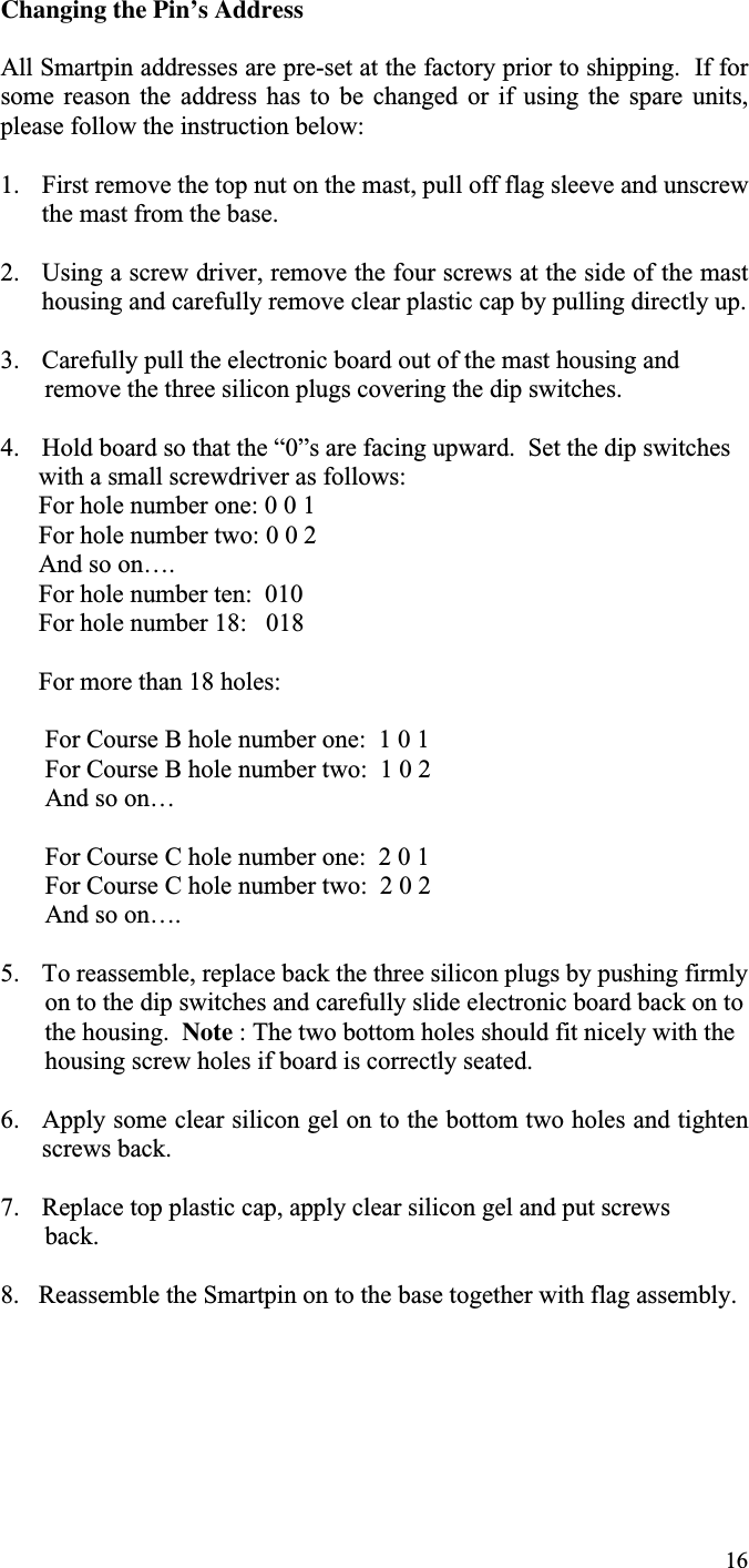 16Changing the Pin’s AddressAll Smartpin addresses are pre-set at the factory prior to shipping.  If forsome  reason  the  address  has  to  be  changed  or  if  using  the  spare  units,please follow the instruction below:1. First remove the top nut on the mast, pull off flag sleeve and unscrewthe mast from the base.2. Using a screw driver, remove the four screws at the side of the masthousing and carefully remove clear plastic cap by pulling directly up.3. Carefully pull the electronic board out of the mast housing and       remove the three silicon plugs covering the dip switches.4. Hold board so that the “0”s are facing upward.  Set the dip switches      with a small screwdriver as follows:      For hole number one: 0 0 1      For hole number two: 0 0 2      And so on….      For hole number ten:  010      For hole number 18:   018      For more than 18 holes:       For Course B hole number one:  1 0 1       For Course B hole number two:  1 0 2       And so on…       For Course C hole number one:  2 0 1       For Course C hole number two:  2 0 2       And so on….5. To reassemble, replace back the three silicon plugs by pushing firmly       on to the dip switches and carefully slide electronic board back on to       the housing.  Note : The two bottom holes should fit nicely with the       housing screw holes if board is correctly seated.6. Apply some clear silicon gel on to the bottom two holes and tightenscrews back.7. Replace top plastic cap, apply clear silicon gel and put screws       back.8.   Reassemble the Smartpin on to the base together with flag assembly.