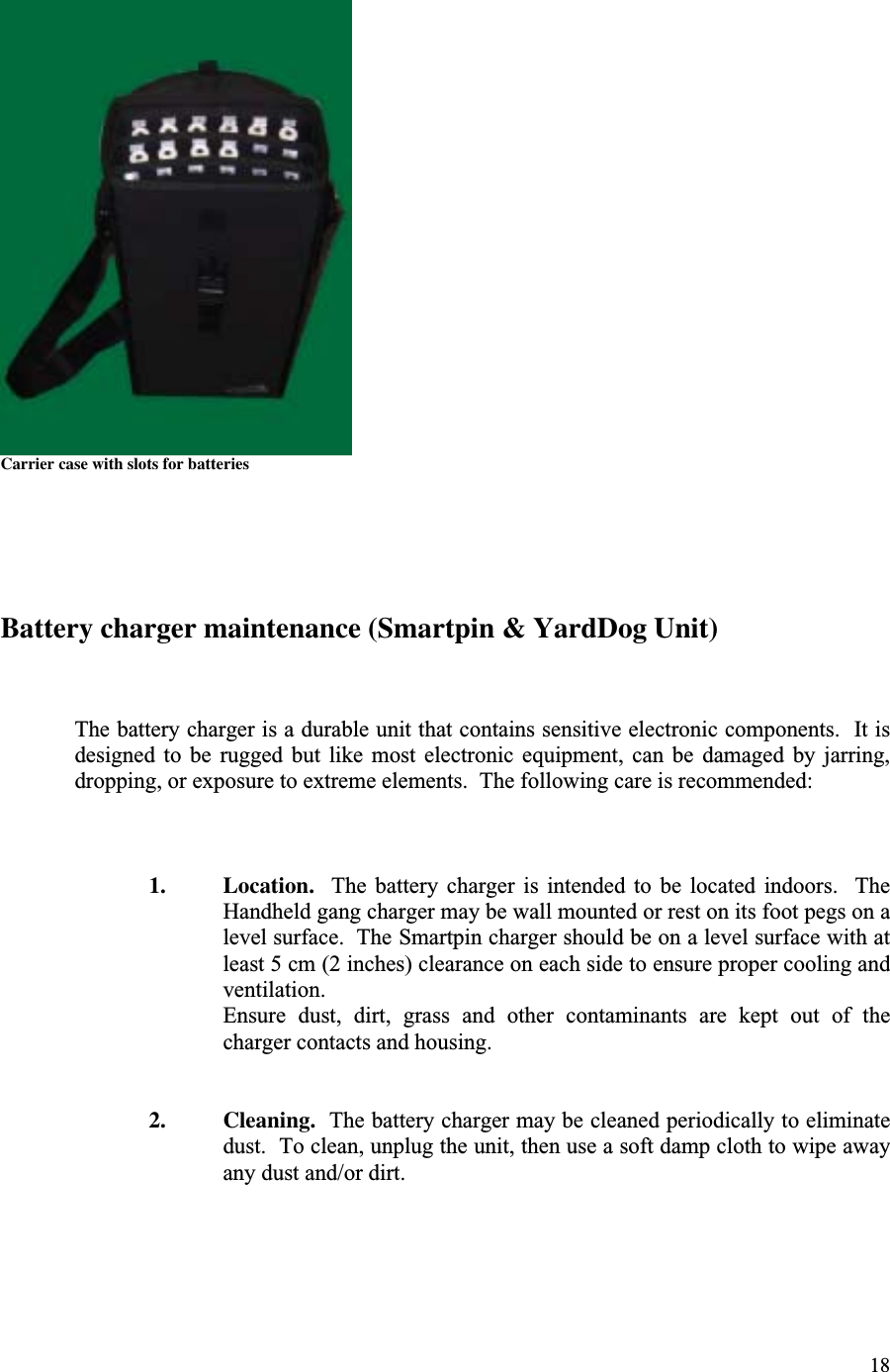 18Carrier case with slots for batteriesBattery charger maintenance (Smartpin &amp; YardDog Unit)The battery charger is a durable unit that contains sensitive electronic components.  It isdesigned  to  be  rugged  but  like  most  electronic  equipment,  can  be  damaged  by  jarring,dropping, or exposure to extreme elements.  The following care is recommended:1. Location.    The  battery  charger  is  intended  to  be  located  indoors.    TheHandheld gang charger may be wall mounted or rest on its foot pegs on alevel surface.  The Smartpin charger should be on a level surface with atleast 5 cm (2 inches) clearance on each side to ensure proper cooling andventilation.Ensure  dust,  dirt,  grass  and  other  contaminants  are  kept  out  of  thecharger contacts and housing.2. Cleaning.  The battery charger may be cleaned periodically to eliminatedust.  To clean, unplug the unit, then use a soft damp cloth to wipe awayany dust and/or dirt.