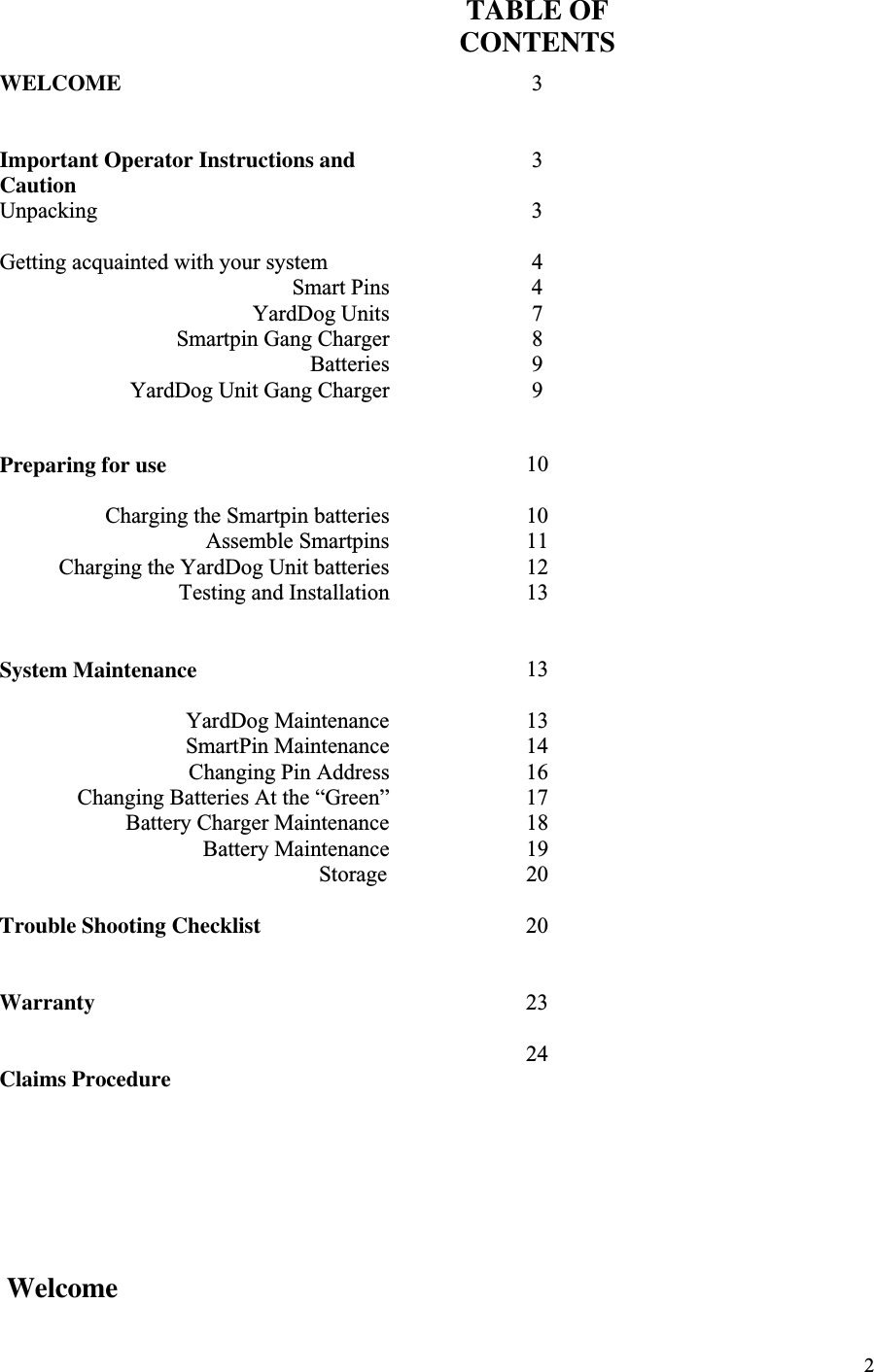 2TABLE OFCONTENTSWELCOME 3Important Operator Instructions andCaution 3Unpacking 3Getting acquainted with your system 4Smart Pins 4YardDog Units 7Smartpin Gang Charger 8Batteries 9YardDog Unit Gang Charger 9Preparing for use 10Charging the Smartpin batteries 10Assemble Smartpins 11Charging the YardDog Unit batteries 12Testing and Installation 13System Maintenance 13YardDog Maintenance 13SmartPin Maintenance Changing Pin AddressChanging Batteries At the “Green”141617Battery Charger Maintenance 18Battery Maintenance 19                                                         Storage 20Trouble Shooting Checklist 20Warranty 2324Claims Procedure Welcome