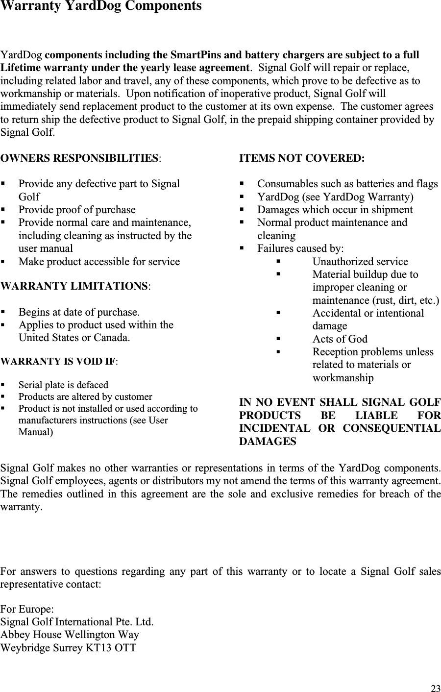 23Warranty YardDog ComponentsYardDog components including the SmartPins and battery chargers are subject to a fullLifetime warranty under the yearly lease agreement.  Signal Golf will repair or replace,including related labor and travel, any of these components, which prove to be defective as toworkmanship or materials.  Upon notification of inoperative product, Signal Golf willimmediately send replacement product to the customer at its own expense.  The customer agreesto return ship the defective product to Signal Golf, in the prepaid shipping container provided bySignal Golf.OWNERS RESPONSIBILITIES:! Provide any defective part to SignalGolf! Provide proof of purchase! Provide normal care and maintenance,including cleaning as instructed by theuser manual! Make product accessible for serviceWARRANTY LIMITATIONS:! Begins at date of purchase.! Applies to product used within theUnited States or Canada.WARRANTY IS VOID IF:! Serial plate is defaced! Products are altered by customer! Product is not installed or used according tomanufacturers instructions (see UserManual)ITEMS NOT COVERED:! Consumables such as batteries and flags! YardDog (see YardDog Warranty)! Damages which occur in shipment! Normal product maintenance andcleaning! Failures caused by:! Unauthorized service! Material buildup due toimproper cleaning ormaintenance (rust, dirt, etc.)! Accidental or intentionaldamage! Acts of God! Reception problems unlessrelated to materials orworkmanshipIN NO EVENT SHALL SIGNAL GOLFPRODUCTS BE LIABLE FORINCIDENTAL OR CONSEQUENTIALDAMAGESSignal Golf makes no other warranties or representations in terms of the YardDog components.Signal Golf employees, agents or distributors my not amend the terms of this warranty agreement.The  remedies  outlined  in  this  agreement  are  the  sole  and  exclusive  remedies  for  breach  of  thewarranty.For  answers  to  questions  regarding  any  part  of  this  warranty  or  to  locate  a  Signal  Golf  salesrepresentative contact:For Europe:Signal Golf International Pte. Ltd.Abbey House Wellington WayWeybridge Surrey KT13 OTT