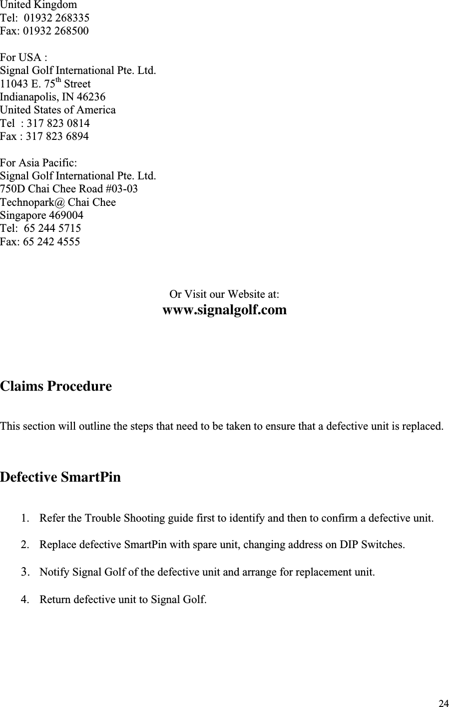 24United KingdomTel:  01932 268335Fax: 01932 268500For USA :Signal Golf International Pte. Ltd.11043 E. 75th StreetIndianapolis, IN 46236United States of AmericaTel  : 317 823 0814Fax : 317 823 6894For Asia Pacific:Signal Golf International Pte. Ltd.750D Chai Chee Road #03-03Technopark@ Chai CheeSingapore 469004Tel:  65 244 5715Fax: 65 242 4555Or Visit our Website at:www.signalgolf.comClaims ProcedureThis section will outline the steps that need to be taken to ensure that a defective unit is replaced.Defective SmartPin1. Refer the Trouble Shooting guide first to identify and then to confirm a defective unit.2. Replace defective SmartPin with spare unit, changing address on DIP Switches.3. Notify Signal Golf of the defective unit and arrange for replacement unit.4. Return defective unit to Signal Golf.