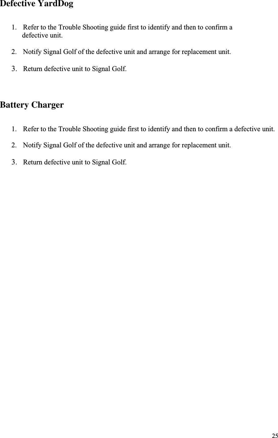 25Defective YardDog1. Refer to the Trouble Shooting guide first to identify and then to confirm a      defective unit.2. Notify Signal Golf of the defective unit and arrange for replacement unit.3. Return defective unit to Signal Golf.Battery Charger1. Refer to the Trouble Shooting guide first to identify and then to confirm a defective unit.2. Notify Signal Golf of the defective unit and arrange for replacement unit.3. Return defective unit to Signal Golf.