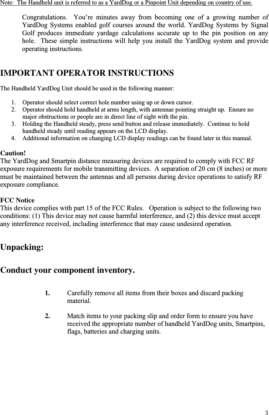 3Note:  The Handheld unit is referred to as a YardDog or a Pinpoint Unit depending on country of use.Congratulations.    You’re  minutes  away  from  becoming  one  of  a  growing  number  ofYardDog  Systems  enabled  golf  courses  around  the  world.  YardDog  Systems  by  SignalGolf  produces  immediate  yardage  calculations  accurate  up  to  the  pin  position  on  anyhole.    These  simple  instructions  will  help  you  install  the  YardDog  system  and  provideoperating instructions.IMPORTANT OPERATOR INSTRUCTIONSThe Handheld YardDog Unit should be used in the following manner:1. Operator should select correct hole number using up or down cursor.2. Operator should hold handheld at arms length, with antennae pointing straight up.  Ensure nomajor obstructions or people are in direct line of sight with the pin.3. Holding the Handheld steady, press send button and release immediately.  Continue to holdhandheld steady until reading appears on the LCD display.4. Additional information on changing LCD display readings can be found later in this manual.Caution!The YardDog and Smartpin distance measuring devices are required to comply with FCC RFexposure requirements for mobile transmitting devices.  A separation of 20 cm (8 inches) or moremust be maintained between the antennas and all persons during device operations to satisfy RFexposure compliance.FCC NoticeThis device complies with part 15 of the FCC Rules.   Operation is subject to the following twoconditions: (1) This device may not cause harmful interference, and (2) this device must acceptany interference received, including interference that may cause undesired operation.Unpacking:Conduct your component inventory.1. Carefully remove all items from their boxes and discard packingmaterial.2. Match items to your packing slip and order form to ensure you havereceived the appropriate number of handheld YardDog units, Smartpins,flags, batteries and charging units.