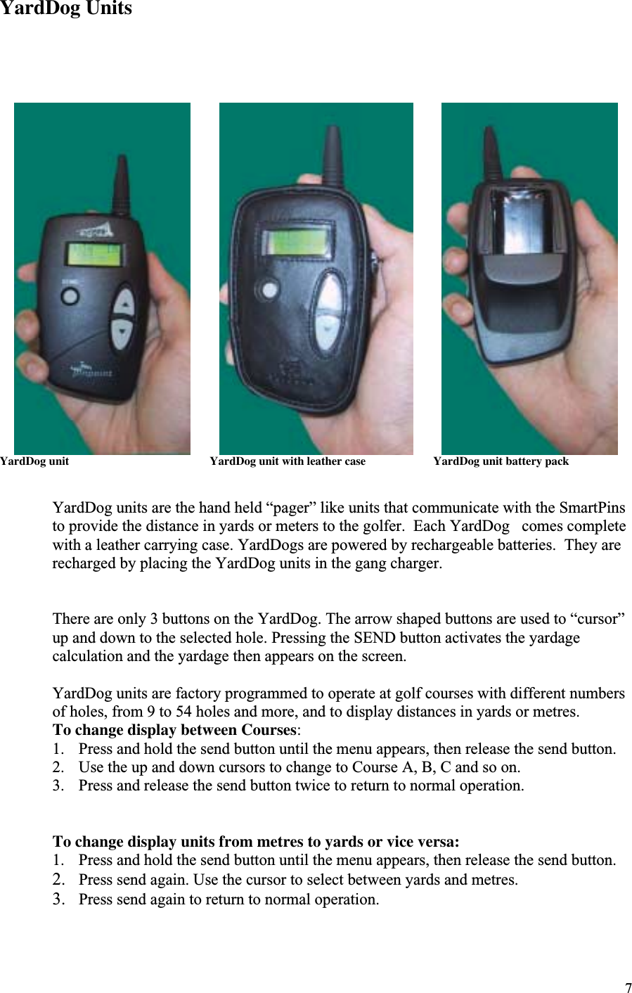 7YardDog Units                 YardDog unit                                                YardDog unit with leather case                       YardDog unit battery packYardDog units are the hand held “pager” like units that communicate with the SmartPinsto provide the distance in yards or meters to the golfer.  Each YardDog   comes completewith a leather carrying case. YardDogs are powered by rechargeable batteries.  They arerecharged by placing the YardDog units in the gang charger.There are only 3 buttons on the YardDog. The arrow shaped buttons are used to “cursor”up and down to the selected hole. Pressing the SEND button activates the yardagecalculation and the yardage then appears on the screen.YardDog units are factory programmed to operate at golf courses with different numbersof holes, from 9 to 54 holes and more, and to display distances in yards or metres.To change display between Courses:1. Press and hold the send button until the menu appears, then release the send button.2. Use the up and down cursors to change to Course A, B, C and so on.3. Press and release the send button twice to return to normal operation.To change display units from metres to yards or vice versa:1. Press and hold the send button until the menu appears, then release the send button.2. Press send again. Use the cursor to select between yards and metres.3. Press send again to return to normal operation.