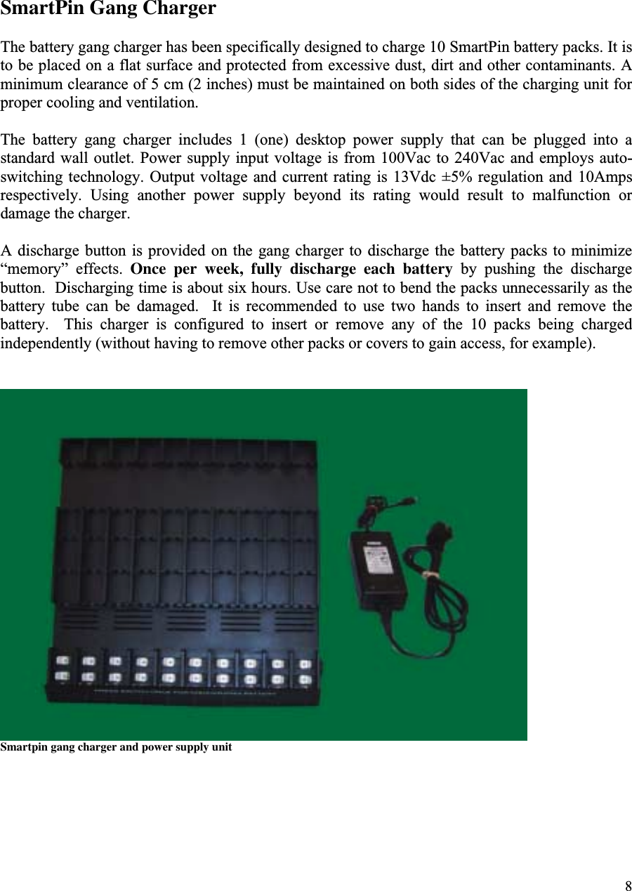 8SmartPin Gang ChargerThe battery gang charger has been specifically designed to charge 10 SmartPin battery packs. It isto be placed on a flat surface and protected from excessive dust, dirt and other contaminants. Aminimum clearance of 5 cm (2 inches) must be maintained on both sides of the charging unit forproper cooling and ventilation.The  battery  gang  charger  includes  1  (one)  desktop  power  supply  that  can  be  plugged  into  astandard wall  outlet. Power  supply input voltage is from 100Vac to  240Vac and  employs auto-switching technology.  Output voltage and current rating  is 13Vdc  ±5% regulation  and 10Ampsrespectively.  Using  another  power  supply  beyond  its  rating  would  result  to  malfunction  ordamage the charger.A discharge  button is provided  on the  gang charger to  discharge the  battery packs to  minimize“memory”  effects.  Once per week, fully discharge each battery  by  pushing  the  dischargebutton.  Discharging time is about six hours. Use care not to bend the packs unnecessarily as thebattery  tube  can  be  damaged.    It  is  recommended  to  use  two  hands  to  insert  and  remove  thebattery.    This  charger  is  configured  to  insert  or  remove  any  of  the  10  packs  being  chargedindependently (without having to remove other packs or covers to gain access, for example).Smartpin gang charger and power supply unit