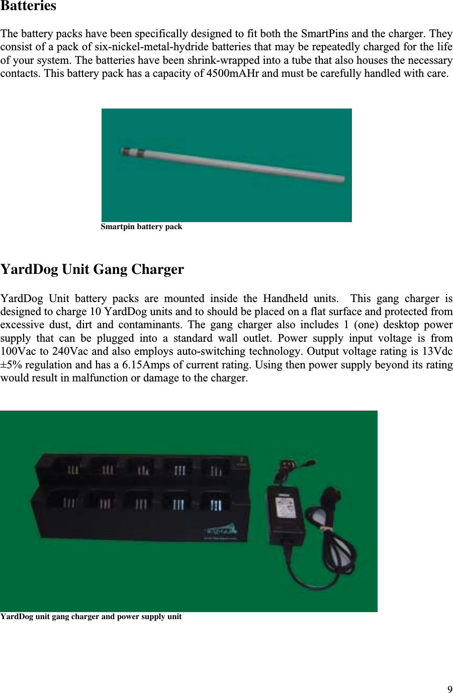 9BatteriesThe battery packs have been specifically designed to fit both the SmartPins and the charger. Theyconsist of a pack of six-nickel-metal-hydride batteries that may be repeatedly charged for the lifeof your system. The batteries have been shrink-wrapped into a tube that also houses the necessarycontacts. This battery pack has a capacity of 4500mAHr and must be carefully handled with care.                                Smartpin battery packYardDog Unit Gang ChargerYardDog  Unit  battery  packs  are  mounted  inside  the  Handheld  units.    This  gang  charger  isdesigned to charge 10 YardDog units and to should be placed on a flat surface and protected fromexcessive  dust,  dirt  and  contaminants.  The  gang  charger  also  includes  1  (one)  desktop  powersupply  that  can  be  plugged  into  a  standard  wall  outlet.  Power  supply  input  voltage  is  from100Vac to 240Vac and also employs auto-switching technology. Output voltage rating is 13Vdc±5% regulation and has a 6.15Amps of current rating. Using then power supply beyond its ratingwould result in malfunction or damage to the charger.YardDog unit gang charger and power supply unit