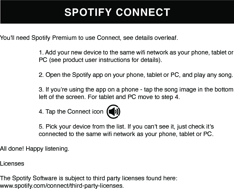 SPOTIFY CONNECTYou’ll need Spotify Premium to use Connect, see details overleaf.1. Add your new device to the same wi network as your phone, tablet orPC (see product user instructions for details).2. Open the Spotify app on your phone, tablet or PC, and play any song.3. If you’re using the app on a phone - tap the song image in the bottomleft of the screen. For tablet and PC move to step 4.4. Tap the Connect icon 5. Pick your device from the list. If you can’t see it, just check it’sconnected to the same wi network as your phone, tablet or PC.All done! Happy listening.LicensesThe Spotify Software is subject to third party licenses found here:www.spotify.com/connect/third-party-licenses.