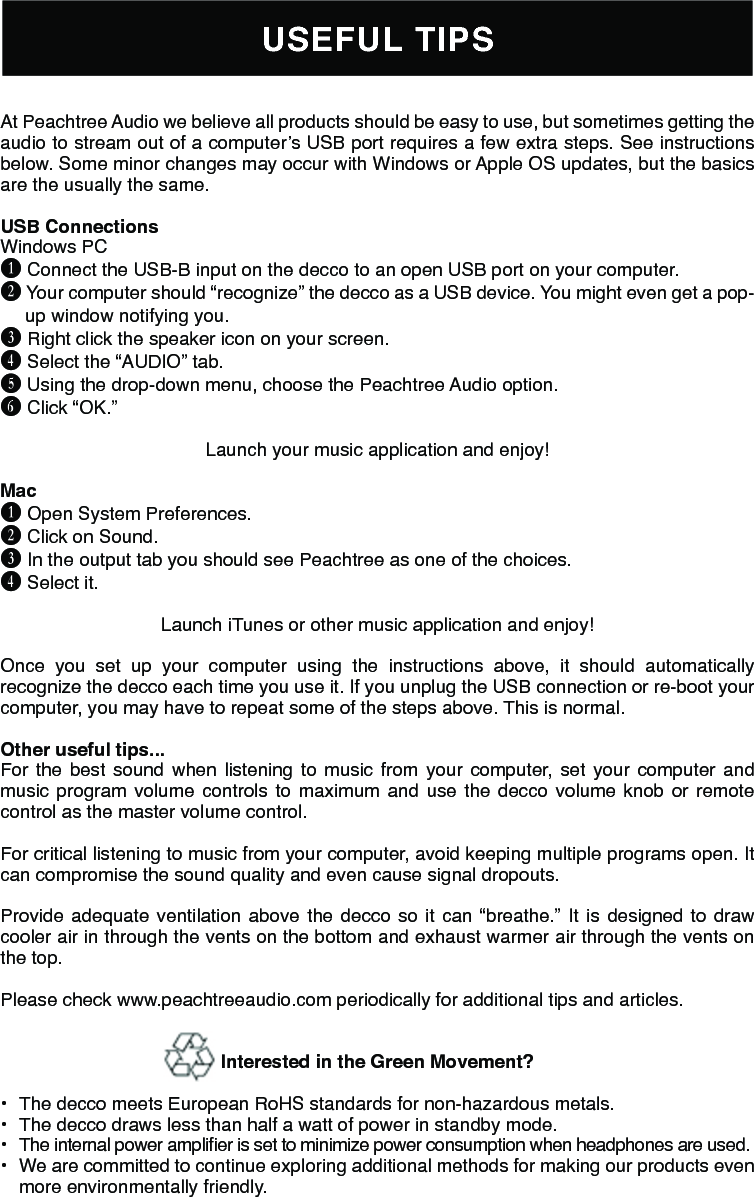 USEFUL TIPSAt Peachtree Audio we believe all products should be easy to use, but sometimes getting the audio to stream out of a computer’s USB port requires a few extra steps. See instructions below. Some minor changes may occur with Windows or Apple OS updates, but the basics are the usually the same.USB Connections Windows PC B Connect the USB-B input on the decco to an open USB port on your computer.C Your computer should “recognize” the decco as a USB device. You might even get a pop-up window notifying you.D Right click the speaker icon on your screen.E Select the “AUDIO” tab. F Using the drop-down menu, choose the Peachtree Audio option.G Click “OK.” Launch your music application and enjoy!Mac B Open System Preferences. C Click on Sound. D In the output tab you should see Peachtree as one of the choices. E Select it. Launch iTunes or other music application and enjoy!Once you set up your computer using the instructions above, it should automatically recognize the decco each time you use it. If you unplug the USB connection or re-boot your computer, you may have to repeat some of the steps above. This is normal. Other useful tips... For the best sound when listening to music from your computer, set your computer and music program volume controls to maximum and use the decco volume knob or remote control as the master volume control.For critical listening to music from your computer, avoid keeping multiple programs open. It can compromise the sound quality and even cause signal dropouts.Provide adequate ventilation above the decco so it can “breathe.” It is designed to draw cooler air in through the vents on the bottom and exhaust warmer air through the vents on the top.Please check www.peachtreeaudio.com periodically for additional tips and articles.Interested in the Green Movement? •  The decco meets European RoHS standards for non-hazardous metals.•  The decco draws less than half a watt of power in standby mode.•  The internal power amplier is set to minimize power consumption when headphones are used.•  We are committed to continue exploring additional methods for making our products even more environmentally friendly.