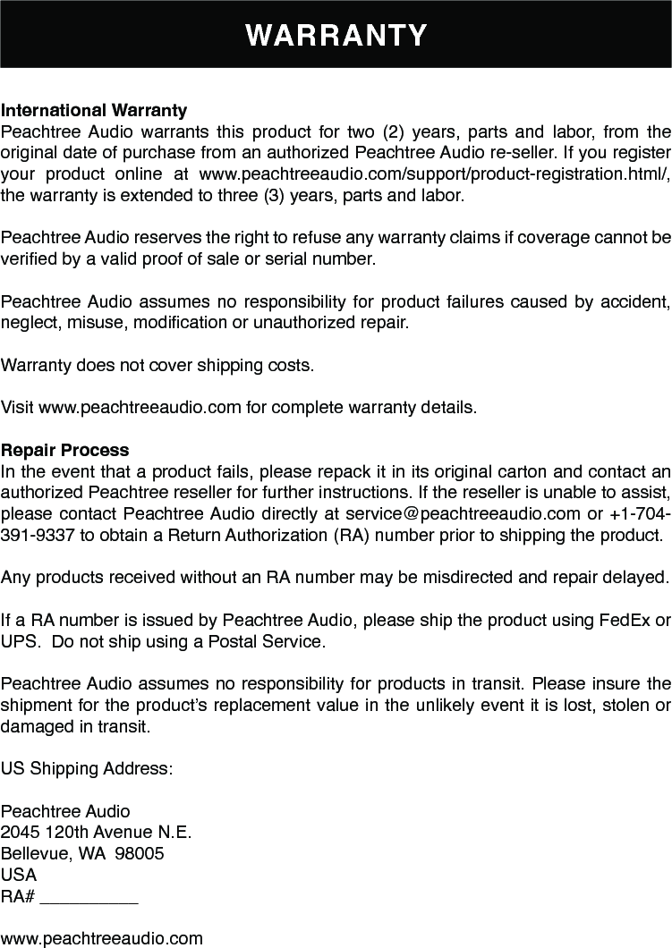 WARRANTYInternational Warranty Peachtree Audio  warrants  this  product  for  two  (2)  years,  parts  and  labor,  from  the original date of purchase from an authorized Peachtree Audio re-seller. If you register your product online at www.peachtreeaudio.com/support/product-registration.html/, the warranty is extended to three (3) years, parts and labor.Peachtree Audio reserves the right to refuse any warranty claims if coverage cannot be veried by a valid proof of sale or serial number.Peachtree Audio assumes no responsibility for product failures caused by accident, neglect, misuse, modication or unauthorized repair.Warranty does not cover shipping costs.Visit www.peachtreeaudio.com for complete warranty details.Repair ProcessIn the event that a product fails, please repack it in its original carton and contact an authorized Peachtree reseller for further instructions. If the reseller is unable to assist, please contact Peachtree Audio directly at service@peachtreeaudio.com or +1-704-391-9337 to obtain a Return Authorization (RA) number prior to shipping the product.Any products received without an RA number may be misdirected and repair delayed.If a RA number is issued by Peachtree Audio, please ship the product using FedEx or UPS.  Do not ship using a Postal Service. Peachtree Audio assumes no responsibility for products in transit. Please insure the shipment for the product’s replacement value in the unlikely event it is lost, stolen or damaged in transit.US Shipping Address:Peachtree Audio2045 120th Avenue N.E.Bellevue, WA  98005USARA# __________www.peachtreeaudio.com