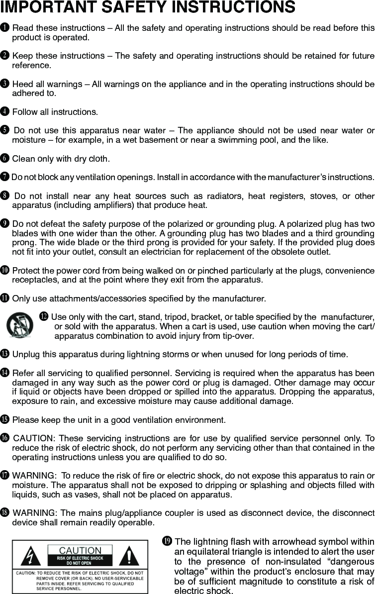 IMPORTANT SAFETY INSTRUCTIONSB Read these instructions – All the safety and operating instructions should be read before this product is operated.C Keep these instructions – The safety and operating instructions should be retained for future reference.D Heed all warnings – All warnings on the appliance and in the operating instructions should be adhered to.E Follow all instructions. F Do not use this apparatus near water – The appliance should not be used near water or moisture – for example, in a wet basement or near a swimming pool, and the like.G Clean only with dry cloth.H Do not block any ventilation openings. Install in accordance with the manufacturer’s instructions.I Do not install near any heat sources such as radiators, heat registers, stoves, or other apparatus (including ampliers) that produce heat.J Do not defeat the safety purpose of the polarized or grounding plug. A polarized plug has two blades with one wider than the other. A grounding plug has two blades and a third grounding prong. The wide blade or the third prong is provided for your safety. If the provided plug does not t into your outlet, consult an electrician for replacement of the obsolete outlet.K Protect the power cord from being walked on or pinched particularly at the plugs, convenience receptacles, and at the point where they exit from the apparatus.L Only use attachments/accessories specied by the manufacturer.M Use only with the cart, stand, tripod, bracket, or table specied by the  manufacturer, or sold with the apparatus. When a cart is used, use caution when moving the cart/apparatus combination to avoid injury from tip-over.N Unplug this apparatus during lightning storms or when unused for long periods of time.O Refer all servicing to qualied personnel. Servicing is required when the apparatus has been damaged in any way such as the power cord or plug is damaged. Other damage may occur if liquid or objects have been dropped or spilled into the apparatus. Dropping the apparatus, exposure to rain, and excessive moisture may cause additional damage.P Please keep the unit in a good ventilation environment.Q  CAUTION: These servicing instructions are for use by qualied service personnel only.  To reduce the risk of electric shock, do not perform any servicing other than that contained in the operating instructions unless you are qualied to do so.R WARNING:  To reduce the risk of re or electric shock, do not expose this apparatus to rain or moisture. The apparatus shall not be exposed to dripping or splashing and objects lled with liquids, such as vases, shall not be placed on apparatus.S WARNING: The mains plug/appliance coupler is used as disconnect device, the disconnect device shall remain readily operable.T The lightning ash with arrowhead symbol within an equilateral triangle is intended to alert the user to the presence of non-insulated “dangerous voltage” within the product’s enclosure that may be of sufcient magnitude to constitute a risk of electric shock.