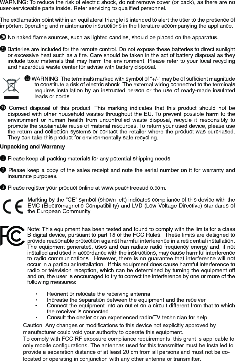WARNING: To reduce the risk of electric shock, do not remove cover (or back), as there are no user-serviceable parts inside. Refer servicing to qualied personnel.The exclamation point within an equilateral triangle is intended to alert the user to the presence of important operating and maintenance instructions in the literature accompanying the appliance.U No naked ame sources, such as lighted candles, should be placed on the apparatus.V Batteries are included for the remote control. Do not expose these batteries to direct sunlight or excessive heat such as a re. Care should be taken in the act of battery disposal as they include toxic materials that may harm the environment. Please refer to your local recycling and hazardous waste center for advise with battery disposal.W WARNING: The terminals marked with symbol of “+/-” may be of sufcient magnitude to constitute a risk of electric shock. The external wiring connected to the terminals requires installation by an instructed person or the use of ready- made insulated leads or cords.X Correct disposal of this product. This marking indicates that this product should not be disposed with other household wastes throughout the EU. To prevent possible harm to the environment or human health from uncontrolled waste disposal, recycle it responsibly to promote the sustainable reuse of material resources. To return your used device, please use the return and collection systems or contact the retailer where the product was purchased. They can take this product for environmentally safe recycling.Unpacking and WarrantyB Please keep all packing materials for any potential shipping needs.C Please keep a copy of the sales receipt and note the serial number on it for warranty and insurance purposes.D Please register your product online at www.peachtreeaudio.com.Marking by the “CE” symbol (shown left) indicates compliance of this device with the EMC (Electromagnetic Compatibility) and LVD (Low Voltage Directive) standards of the European Community.Note: This equipment has been tested and found to comply with the limits for a class B digital device, pursuant to part 15 of the FCC Rules.  These limits are designed to provide reasonable protection against harmful interference in a residential installation.  The equipment generates, uses and can radiate radio frequency energy and, if not installed and used in accordance with the instructions, may cause harmful interference to radio communications.  However, there is no guarantee that interference will not occur in a particular installation.  If this equipment does cause harmful interference to radio or television reception, which can be determined by turning the equipment off and on, the user is encouraged to try to correct the interference by one or more of the following measures: • Reorient or relocate the receiving antenna• Increase the separation between the equipment and the receiver• Connect the equipment into an outlet on a circuit different from that to whichthe receiver is connected• Consult the dealer or an experienced radio/TV technician for helpCaution: Any changes or modiﬁcations to this device not explicitly approved by manufacturer could void your authority to operate this equipment.To comply with FCC RF exposure compliance requirements, this grant is applicable to only mobile configurations. The antennas used for this transmitter must be installed to provide a separation distance of at least 20 cm from all persons and must not be co-located or operating in conjunction with any other antenna or transmitter.