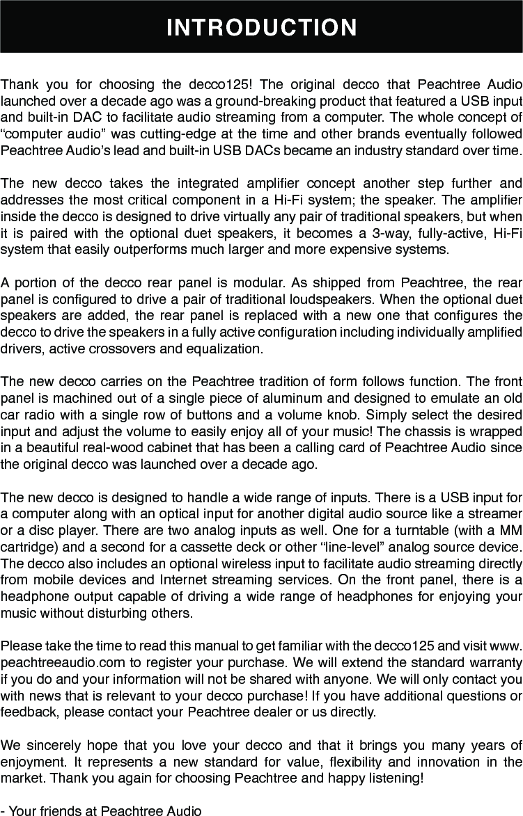 INTRODUCTIONThank you for choosing the decco125! The original decco that Peachtree Audio launched over a decade ago was a ground-breaking product that featured a USB input and built-in DAC to facilitate audio streaming from a computer. The whole concept of “computer audio” was cutting-edge at the time and other brands eventually followed Peachtree Audio’s lead and built-in USB DACs became an industry standard over time.The  new  decco  takes  the  integrated  amplier  concept  another  step  further  and addresses the most critical component in a Hi-Fi system; the speaker. The amplier inside the decco is designed to drive virtually any pair of traditional speakers, but when it is paired with the optional duet speakers, it becomes a 3-way, fully-active, Hi-Fi system that easily outperforms much larger and more expensive systems.A portion of the decco rear panel is modular. As shipped from Peachtree, the rear panel is congured to drive a pair of traditional loudspeakers. When the optional duet speakers  are  added,  the  rear  panel  is  replaced  with  a  new  one  that  congures  the decco to drive the speakers in a fully active conguration including individually amplied drivers, active crossovers and equalization.The new decco carries on the Peachtree tradition of form follows function. The front panel is machined out of a single piece of aluminum and designed to emulate an old car radio with a single row of buttons and a volume knob. Simply select the desired input and adjust the volume to easily enjoy all of your music! The chassis is wrapped in a beautiful real-wood cabinet that has been a calling card of Peachtree Audio since the original decco was launched over a decade ago.The new decco is designed to handle a wide range of inputs. There is a USB input for a computer along with an optical input for another digital audio source like a streamer or a disc player. There are two analog inputs as well. One for a turntable (with a MM cartridge) and a second for a cassette deck or other “line-level” analog source device. The decco also includes an optional wireless input to facilitate audio streaming directly from mobile devices and Internet streaming services. On the front panel, there is a headphone output capable of driving a wide range of headphones for enjoying your music without disturbing others.Please take the time to read this manual to get familiar with the decco125 and visit www.peachtreeaudio.com to register your purchase. We will extend the standard warranty if you do and your information will not be shared with anyone. We will only contact you with news that is relevant to your decco purchase! If you have additional questions or feedback, please contact your Peachtree dealer or us directly.We sincerely hope that you love your decco and that it brings you many years of enjoyment.  It  represents  a  new  standard  for  value,  exibility  and  innovation  in  the market. Thank you again for choosing Peachtree and happy listening!- Your friends at Peachtree Audio