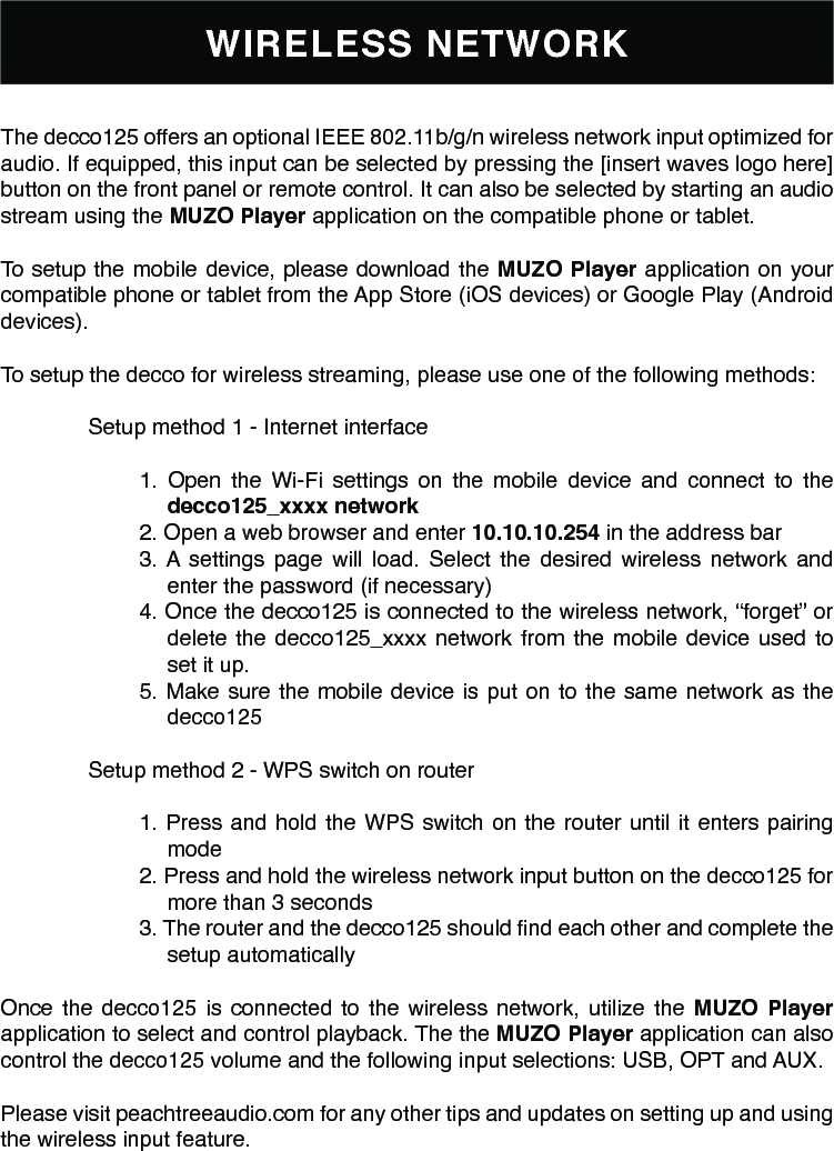 WIRELESS NETWORKThe decco125 offers an optional IEEE 802.11b/g/n wireless network input optimized for audio. If equipped, this input can be selected by pressing the [insert waves logo here] button on the front panel or remote control. It can also be selected by starting an audio stream using the MUZO Player application on the compatible phone or tablet.To setup the mobile device, please download the MUZO Player application on your compatible phone or tablet from the App Store (iOS devices) or Google Play (Android devices).To setup the decco for wireless streaming, please use one of the following methods:Setup method 1 - Internet interface1. Open the Wi-Fi settings on the mobile device and connect to the decco125_xxxx network2. Open a web browser and enter 10.10.10.254 in the address bar3. A settings page will load. Select the desired wireless network and enter the password (if necessary)4. Once the decco125 is connected to the wireless network, “forget” or delete the decco125_xxxx network from the mobile device used to set it up.5. Make sure the mobile device is put on to the same network as the decco125Setup method 2 - WPS switch on router1. Press and hold the WPS switch on the router until it enters pairing mode2. Press and hold the wireless network input button on the decco125 for more than 3 seconds3. The router and the decco125 should nd each other and complete the setup automaticallyOnce the decco125 is connected to the wireless network, utilize the MUZO Player application to select and control playback. The the MUZO Player application can also control the decco125 volume and the following input selections: USB, OPT and AUX.Please visit peachtreeaudio.com for any other tips and updates on setting up and using the wireless input feature.
