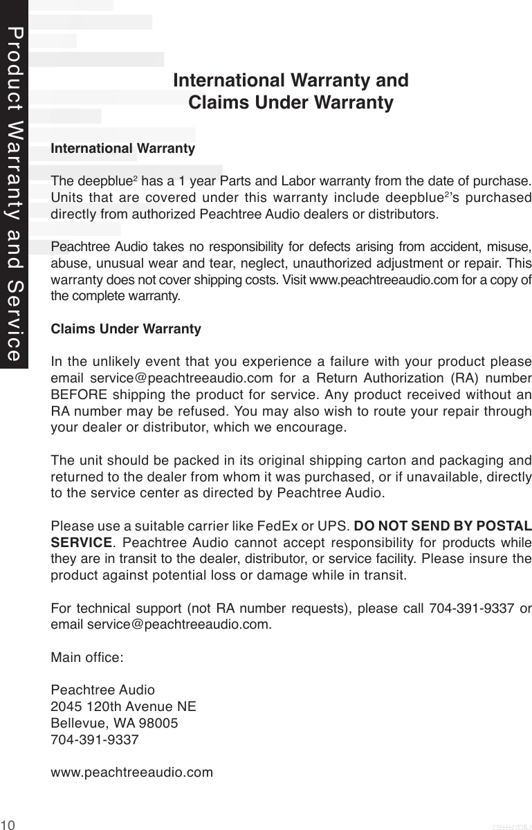 10International WarrantyThe deepblue2 has a 1 year Parts and Labor warranty from the date of purchase. Units that are covered under this warranty include deepblue2’s  purchased directly from authorized Peachtree Audio dealers or distributors. Peachtree Audio takes no responsibility for defects arising from accident, misuse, abuse, unusual wear and tear, neglect, unauthorized adjustment or repair. This warranty does not cover shipping costs. Visit www.peachtreeaudio.com for a copy of the complete warranty.Claims Under WarrantyIn the unlikely event that you experience a failure with your product please email  service@peachtreeaudio.com  for  a  Return  Authorization  (RA)  number BEFORE shipping the product for service. Any product received without an RA number may be refused. You may also wish to route your repair through your dealer or distributor, which we encourage.The unit should be packed in its original shipping carton and packaging and returned to the dealer from whom it was purchased, or if unavailable, directly to the service center as directed by Peachtree Audio.Please use a suitable carrier like FedEx or UPS. DO NOT SEND BY POSTAL SERVICE. Peachtree Audio cannot accept responsibility for products while they are in transit to the dealer, distributor, or service facility. Please insure the product against potential loss or damage while in transit.For technical  support  (not  RA  number  requests), please  call 704-391-9337  or email service@peachtreeaudio.com.Main ofce:Peachtree Audio2045 120th Avenue NEBellevue, WA 98005704-391-9337www.peachtreeaudio.comInternational Warranty and Claims Under WarrantyProduct Warranty and Service