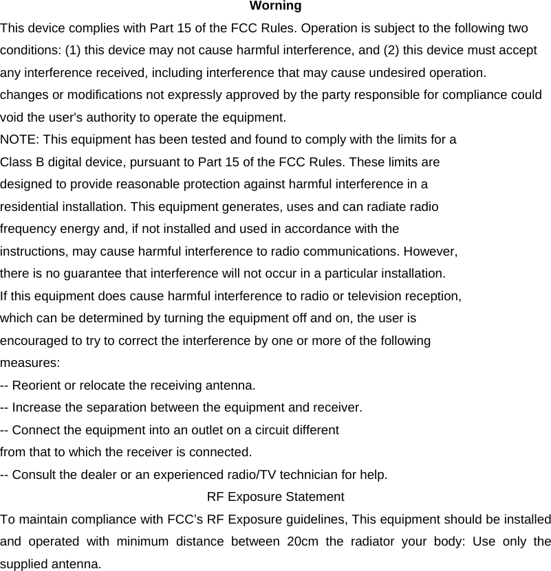 Worning This device complies with Part 15 of the FCC Rules. Operation is subject to the following two conditions: (1) this device may not cause harmful interference, and (2) this device must accept any interference received, including interference that may cause undesired operation. changes or modifications not expressly approved by the party responsible for compliance could void the user&apos;s authority to operate the equipment. NOTE: This equipment has been tested and found to comply with the limits for a Class B digital device, pursuant to Part 15 of the FCC Rules. These limits are designed to provide reasonable protection against harmful interference in a residential installation. This equipment generates, uses and can radiate radio frequency energy and, if not installed and used in accordance with the instructions, may cause harmful interference to radio communications. However, there is no guarantee that interference will not occur in a particular installation. If this equipment does cause harmful interference to radio or television reception, which can be determined by turning the equipment off and on, the user is encouraged to try to correct the interference by one or more of the following measures: -- Reorient or relocate the receiving antenna. -- Increase the separation between the equipment and receiver. -- Connect the equipment into an outlet on a circuit different from that to which the receiver is connected. -- Consult the dealer or an experienced radio/TV technician for help. RF Exposure Statement To maintain compliance with FCC’s RF Exposure guidelines, This equipment should be installed and operated with minimum distance between 20cm the radiator your body: Use only the supplied antenna.