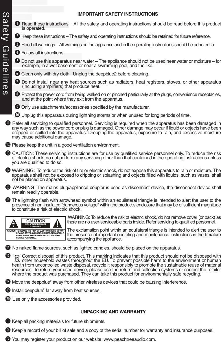 IMPORTANT SAFETY INSTRUCTIONSB Read these instructions – All the safety and operating instructions should be read before this product is operated.C Keep these instructions – The safety and operating instructions should be retained for future reference.D Heed all warnings – All warnings on the appliance and in the operating instructions should be adhered to.E Follow all instructions. F Do not use this apparatus near water – The appliance should not be used near water or moisture – for example, in a wet basement or near a swimming pool, and the like.G Clean only with dry cloth.  Unplug the deepblue2 before cleaning.H Do not install near any heat sources such as radiators, heat registers, stoves, or other apparatus (including ampliers) that produce heat.I Protect the power cord from being walked on or pinched particularly at the plugs, convenience receptacles, and at the point where they exit from the apparatus.J Only use attachments/accessories specied by the manufacturer.K Unplug this apparatus during lightning storms or when unused for long periods of time.L Refer all servicing to qualied personnel. Servicing is required when the apparatus has been damaged in any way such as the power cord or plug is damaged. Other damage may occur if liquid or objects have been dropped or spilled into the apparatus. Dropping the apparatus, exposure to rain, and excessive moisture may cause additional damage.M Please keep the unit in a good ventilation environment.N CAUTION: These servicing instructions are for use by qualied service personnel only. To reduce the risk of electric shock, do not perform any servicing other than that contained in the operating instructions unless you are qualied to do so.O WARNING:  To reduce the risk of re or electric shock, do not expose this apparatus to rain or moisture. The apparatus shall not be exposed to dripping or splashing and objects lled with liquids, such as vases, shall not be placed on apparatus.P WARNING: The mains plug/appliance coupler is used as disconnect device, the disconnect device shall remain readily operable.Q The lightning ash with arrowhead symbol within an equilateral triangle is intended to alert the user to the presence of non-insulated “dangerous voltage” within the product’s enclosure that may be of sufcient magnitude to constitute a risk of electric shock.WARNING: To reduce the risk of electric shock, do not remove cover (or back) as there are no user-serviceable parts inside. Refer servicing to qualied personnel.The exclamation point within an equilateral triangle is intended to alert the user to the presence of important operating and maintenance instructions in the literature accompanying the appliance.Q No naked ame sources, such as lighted candles, should be placed on the apparatus.R  Correct disposal of this product. This marking indicates that this product should not be disposed with other household wastes throughout the EU. To prevent possible harm to the environment or human health from uncontrolled waste disposal, recycle it responsibly to promote the sustainable reuse of material resources. To return your used device, please use the return and collection systems or contact the retailer where the product was purchased. They can take this product for environmentally safe recycling.S Move the deepblue2 away from other wireless devices that could be causing interference.T Install deepblue2 far away from heat sources.U Use only the accessories provided.UNPACKING AND WARRANTYB Keep all packing materials for future shipments.C Keep a record of your bill of sale and a copy of the serial number for warranty and insurance purposes.D You may register your product on our website: www.peachtreeaudio.com.Safety GuidelinesThe lighting flash with arrowhead symbol, within an equilateraltriangle, is intended to alert user to the presence of uninsulated“dangerous voltage” within the product’s enclosure, that maybe of sufficient magnitude to constitute a risk of electric.The exclamation point within an equilateral triangle is intendedto alert the user to the presence of important operatingand maintenance (servicing) instruction in the literatureaccompanying the appliance.IMPORTANT SAFETY INSTRUCTIONSFCC NOTICE:This equipment has been tested and found to complywith the limits for a Class B digital debice, pursuant topart 15 of the FCC Rules. These limits are designed toprovide reasidential protection against harmfulinterference in a residential installation. This equipmentgenerates,uses and can radiate radio frequency energyand,if not Installed and used in accordance with theinstructions,may cause harmful interference to radiocommunications.However,there is no guarantee that interference will notoccur in a particular installation. If this equipment doescause harmfull interference to radio or telecisionreception. which can be determined by turning theequipment off and on,the user is encouraged to try tocorrect the interference by one or more of the followingmeasures:　Ɣ5HRULHQWRUUHORFDWHWKHUHFHLYLQJDQWHQQD　Ɣ,QFUHDVHWKHVHSDUDWLRQEHWZHHQWKHHTXLSPHQWDQG       receiver.　Ɣ&amp;RQQHWWKHHTXLSPHQWLQWRDQRXWOHWRQDFLUFXLWU       different from that to which the receiver is connected.　Ɣ&amp;RQVXOWWKHGHDOHURUDQH[SHULHQFHGUDGLR79       technician for help.FCC NOTICE:To assure continued compliance, follow the attachedinstallation instructions and use only shielded cableswhen connecting to other devices. Modifications notauthorized by the manufacturer may void user’s authorityto operate this device.1CAUTION: TO REDUCE THE RISK OF ELECTRIC SHOCK, DO NOT                  REMOVE COVER (OR BACK). NO USER-SERVICEABLE                  PARTS INSIDE. REFER SERVICING TO QUALIFIED                   SERVICE PERSONNEL.CAUTIONRISK OF ELECTRIC SHOCK           DO NOT OPENWARNINGUSE UNDER SUPERVISION OF AN ADULTDUE TO LONG CORDThis unit has a long AC cord or other long cord that can easily be tripped on or pulled on, causing injury, Please make sure it is arranged so it will not drape over a tabletop,etc. Where it can be pulled on by children or tripped over accidentally.