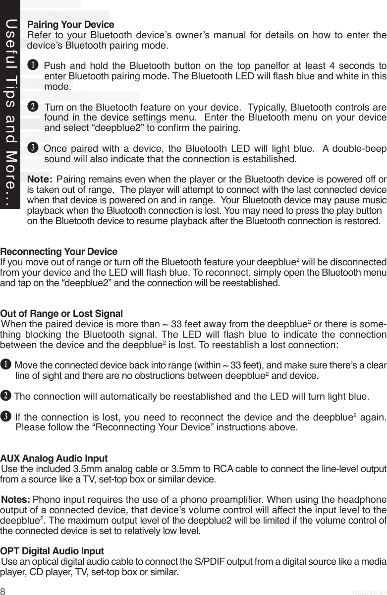 Pairing Your DeviceRefer to your  Bluetooth  device’s owner’s manual  for  details on  how  to enter  the device’s Bluetooth pairing mode.B  Push and hold the Bluetooth button on the top panelfor at least 4 seconds to enter Bluetooth pairing mode. The Bluetooth LED will ash blue and white in this mode. C  Turn on the Bluetooth feature on your device.  Typically, Bluetooth controls are found in the device settings menu.  Enter the Bluetooth menu on your device and select “deepblue2” to conrm the pairing.D  Once paired with a device, the Bluetooth LED will light blue.  A double-beep sound will also indicate that the connection is estabilished.Note: Pairing remains even when the player or the Bluetooth device is powered off or is taken out of range,  The player will attempt to connect with the last connected device when that device is powered on and in range.  Your Bluetooth device may pause music playback when the Bluetooth connection is lost. You may need to press the play button             on the Bluetooth device to resume playback after the Bluetooth connection is restored.  Reconnecting Your DeviceIf you move out of range or turn off the Bluetooth feature your deepblue2 will be disconnected from your device and the LED will ash blue. To reconnect, simply open the Bluetooth menu and tap on the “deepblue2” and the connection will be reestablished. Out of Range or Lost SignalWhen the paired device is more than ~ 33 feet away from the deepblue2 or there is some-thing  blocking  the  Bluetooth  signal.  The  LED  will  ash  blue  to  indicate  the  connection between the device and the deepblue2 is lost. To reestablish a lost connection: B Move the connected device back into range (within ~ 33 feet), and make sure there’s a clear line of sight and there are no obstructions between deepblue2 and device.C The connection will automatically be reestablished and the LED will turn light blue.D If the connection is lost, you need to reconnect the device and the deepblue2 again. Please follow the “Reconnecting Your Device” instructions above.AUX Analog Audio InputUse the included 3.5mm analog cable or 3.5mm to RCA cable to connect the line-level output from a source like a TV, set-top box or similar device. Notes: Phono input requires the use of a phono preamplier. When using the headphone output of a connected device, that device’s volume control will affect the input level to the deepblue2. The maximum output level of the deepblue2 will be limited if the volume control of the connected device is set to relatively low level.OPT Digital Audio InputUse an optical digital audio cable to connect the S/PDIF output from a digital source like a media player, CD player, TV, set-top box or similar.Useful Tips and More...8