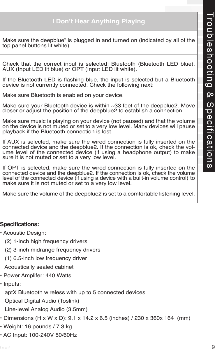 9Troubleshooting &amp; SpecificationsI Don’t Hear Anything PlayingMake sure the deepblue2 is plugged in and turned on (indicated by all of the top panel buttons lit white).  Check  that  the  correct  input  is  selected;  Bluetooth  (Bluetooth  LED  blue), AUX (Input LED lit blue) or OPT (Input LED lit white).If the Bluetooth LED is ashing blue, the input is selected but a Bluetooth device is not currently connected. Check the following next:Make sure Bluetooth is enabled on your device. Make sure your Bluetooth device is within ~33 feet of the deepblue2. Move closer or adjust the position of the deepblue2 to establish a connection.Make sure music is playing on your device (not paused) and that the volume on the device is not muted or set to a very low level. Many devices will pause playback if the Bluetooth connection is lost.If AUX is selected, make sure the wired connection is fully inserted on the connected device and the deepblue2. If the connection is ok, check the vol-ume level of the connected device (if  using a  headphone output)  to make sure it is not muted or set to a very low level.If OPT is selected, make sure the wired connection is fully inserted on the connected device and the deepblue2. If the connection is ok, check the volume level of the connected device (if using a device with a built-in volume control) to make sure it is not muted or set to a very low level.Make sure the volume of the deepblue2 is set to a comfortable listening level.Specications:• Acoustic Design:   (2) 1-inch high frequency drivers   (2) 3-inch midrange frequency drivers   (1) 6.5-inch low frequency driver   Acoustically sealed cabinet• Power Amplifer: 440 Watts• Inputs:    aptX Bluetooth wireless with up to 5 connected devices   Optical Digital Audio (Toslink)   Line-level Analog Audio (3.5mm)• Dimensions (H x W x D): 9.1 x 14.2 x 6.5 (inches) / 230 x 360x 164  (mm)• Weight: 16 pounds / 7.3 kg• AC Input: 100-240V 50/60Hz