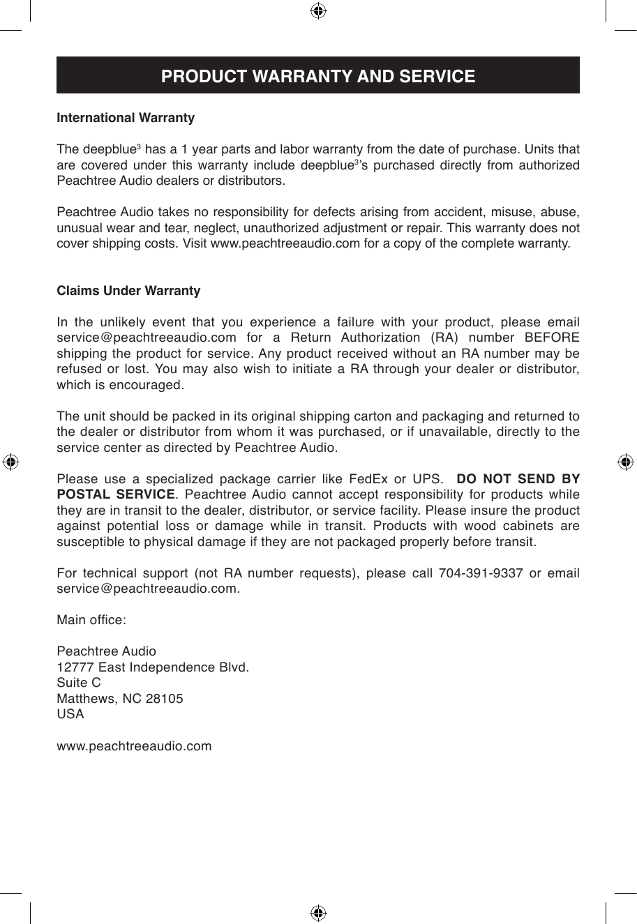 International WarrantyThe deepblue3 has a 1 year parts and labor warranty from the date of purchase. Units that are covered under this warranty include deepblue3’s  purchased  directly  from  authorized Peachtree Audio dealers or distributors.Peachtree Audio takes no responsibility for defects arising from accident, misuse, abuse, unusual wear and tear, neglect, unauthorized adjustment or repair. This warranty does not cover shipping costs. Visit www.peachtreeaudio.com for a copy of the complete warranty.Claims Under WarrantyIn the unlikely event that you experience a failure with your product, please email service@peachtreeaudio.com  for  a  Return  Authorization  (RA)  number  BEFORE shipping the product for service. Any product received without an RA number may be refused or lost. You may also wish to initiate a RA through your dealer or distributor, which is encouraged.The unit should be packed in its original shipping carton and packaging and returned to the dealer or distributor from whom it was purchased, or if unavailable, directly to the service center as directed by Peachtree Audio.Please  use  a  specialized  package  carrier  like  FedEx  or  UPS.    DO NOT SEND BY POSTAL SERVICE. Peachtree Audio cannot accept responsibility for products while they are in transit to the dealer, distributor, or service facility. Please insure the product against potential loss or damage while in transit. Products with wood cabinets are susceptible to physical damage if they are not packaged properly before transit.For  technical  support  (not  RA  number  requests),  please  call  704-391-9337  or  email service@peachtreeaudio.com.Main ofce:Peachtree Audio12777 East Independence Blvd.Suite CMatthews, NC 28105USAwww.peachtreeaudio.comPRODUCT WARRANTY AND SERVICE