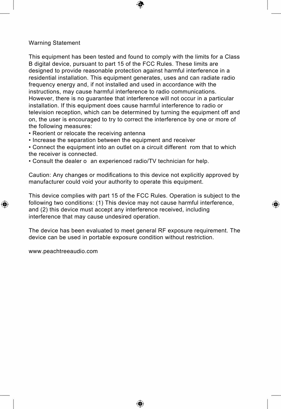 ⑨  ⑨ ⑨Warning StatementThis equipment has been tested and found to comply with the limits for a Class B digital device, pursuant to part 15 of the FCC Rules. These limits are designed to provide reasonable protection against harmful interference in a residential installation. This equipment generates, uses and can radiate radio frequency energy and, if not installed and used in accordance with the instructions, may cause harmful interference to radio communications. However, there is no guarantee that interference will not occur in a particular installation. If this equipment does cause harmful interference to radio or television reception, which can be determined by turning the equipment off and on, the user is encouraged to try to correct the interference by one or more of the following measures:• Reorient or relocate the receiving antenna• Increase the separation between the equipment and receiver• Connect the equipment into an outlet on a circuit different  rom that to whichthe receiver is connected.• Consult the dealer o  an experienced radio/TV technician for help.Caution: Any changes or modiﬁcations to this device not explicitly approved by manufacturer could void your authority to operate this equipment.This device complies with part 15 of the FCC Rules. Operation is subject to the following two conditions: (1) This device may not cause harmful interference, and (2) this device must accept any interference received, including interference that may cause undesired operation.The device has been evaluated to meet general RF exposure requirement. The device can be used in portable exposure condition without restriction.www.peachtreeaudio.com