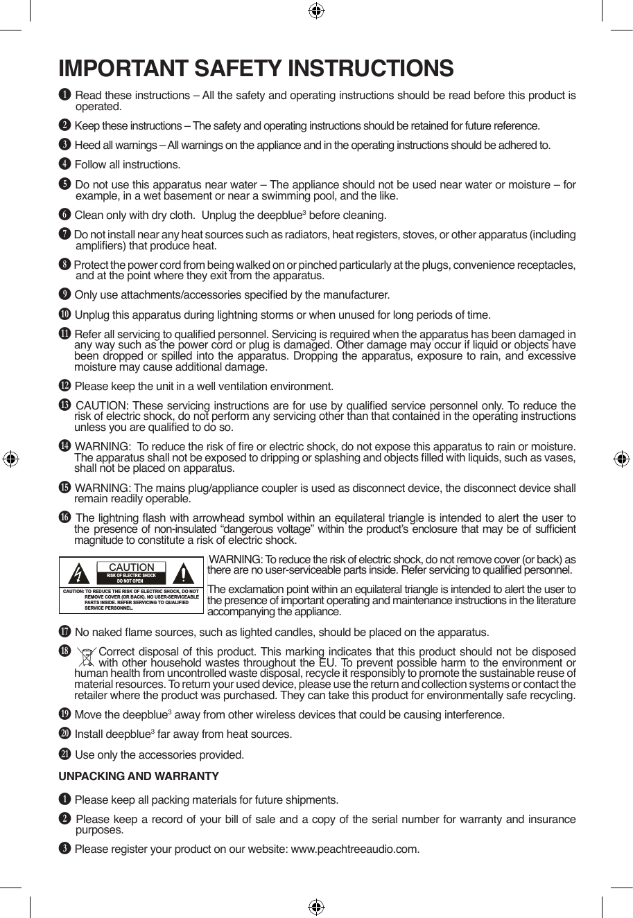 IMPORTANT SAFETY INSTRUCTIONSB Read these instructions – All the safety and operating instructions should be read before this product is operated.C Keep these instructions – The safety and operating instructions should be retained for future reference.D Heed all warnings – All warnings on the appliance and in the operating instructions should be adhered to.E Follow all instructions. F Do not use this apparatus near water – The appliance should not be used near water or moisture – for example, in a wet basement or near a swimming pool, and the like.G Clean only with dry cloth.  Unplug the deepblue3 before cleaning.H Do not install near any heat sources such as radiators, heat registers, stoves, or other apparatus (including ampliers) that produce heat.I Protect the power cord from being walked on or pinched particularly at the plugs, convenience receptacles, and at the point where they exit from the apparatus.J Only use attachments/accessories specied by the manufacturer.K Unplug this apparatus during lightning storms or when unused for long periods of time.L Refer all servicing to qualied personnel. Servicing is required when the apparatus has been damaged in any way such as the power cord or plug is damaged. Other damage may occur if liquid or objects have been dropped or spilled into the apparatus. Dropping the apparatus, exposure to rain, and excessive moisture may cause additional damage.M Please keep the unit in a well ventilation environment.N CAUTION: These servicing instructions are for use by qualied service personnel only. To reduce the risk of electric shock, do not perform any servicing other than that contained in the operating instructions unless you are qualied to do so.O WARNING:  To reduce the risk of re or electric shock, do not expose this apparatus to rain or moisture. The apparatus shall not be exposed to dripping or splashing and objects lled with liquids, such as vases, shall not be placed on apparatus.P WARNING: The mains plug/appliance coupler is used as disconnect device, the disconnect device shall remain readily operable.Q The lightning ash with arrowhead symbol within an equilateral triangle is intended to alert the user to the  presence of non-insulated “dangerous voltage” within the product’s enclosure that may be of sufcient magnitude to constitute a risk of electric shock.WARNING: To reduce the risk of electric shock, do not remove cover (or back) as there are no user-serviceable parts inside. Refer servicing to qualied personnel.The exclamation point within an equilateral triangle is intended to alert the user to the presence of important operating and maintenance instructions in the literature accompanying the appliance.R No naked ame sources, such as lighted candles, should be placed on the apparatus.S  Correct disposal of this product. This marking indicates that this product should not be disposed with other household wastes throughout the EU. To prevent possible harm to the environment or human health from uncontrolled waste disposal, recycle it responsibly to promote the sustainable reuse of material resources. To return your used device, please use the return and collection systems or contact the retailer where the product was purchased. They can take this product for environmentally safe recycling.T Move the deepblue3 away from other wireless devices that could be causing interference.U Install deepblue3 far away from heat sources.V Use only the accessories provided. UNPACKING AND WARRANTYB Please keep all packing materials for future shipments.C Please keep a record of your bill of sale and a copy of the serial number for warranty and insurance purposes.D Please register your product on our website: www.peachtreeaudio.com.The lighting flash with arrowhead symbol, within an equilateraltriangle, is intended to alert user to the presence of uninsulated“dangerous voltage” within the product’s enclosure, that maybe of sufficient magnitude to constitute a risk of electric.The exclamation point within an equilateral triangle is intendedto alert the user to the presence of important operatingand maintenance (servicing) instruction in the literatureaccompanying the appliance.IMPORTANT SAFETY INSTRUCTIONSFCC NOTICE:This equipment has been tested and found to complywith the limits for a Class B digital debice, pursuant topart 15 of the FCC Rules. These limits are designed toprovide reasidential protection against harmfulinterference in a residential installation. This equipmentgenerates,uses and can radiate radio frequency energyand,if not Installed and used in accordance with theinstructions,may cause harmful interference to radiocommunications.However,there is no guarantee that interference will notoccur in a particular installation. If this equipment doescause harmfull interference to radio or telecisionreception. which can be determined by turning theequipment off and on,the user is encouraged to try tocorrect the interference by one or more of the followingmeasures:　Ɣ5HRULHQWRUUHORFDWHWKHUHFHLYLQJDQWHQQD　Ɣ,QFUHDVHWKHVHSDUDWLRQEHWZHHQWKHHTXLSPHQWDQG       receiver.　Ɣ&amp;RQQHWWKHHTXLSPHQWLQWRDQRXWOHWRQDFLUFXLWU       different from that to which the receiver is connected.　Ɣ&amp;RQVXOWWKHGHDOHURUDQH[SHULHQFHGUDGLR79       technician for help.FCC NOTICE:To assure continued compliance, follow the attachedinstallation instructions and use only shielded cableswhen connecting to other devices. Modifications notauthorized by the manufacturer may void user’s authorityto operate this device.1CAUTION: TO REDUCE THE RISK OF ELECTRIC SHOCK, DO NOT                  REMOVE COVER (OR BACK). NO USER-SERVICEABLE                  PARTS INSIDE. REFER SERVICING TO QUALIFIED                   SERVICE PERSONNEL.CAUTIONRISK OF ELECTRIC SHOCK           DO NOT OPENWARNINGUSE UNDER SUPERVISION OF AN ADULTDUE TO LONG CORDThis unit has a long AC cord or other long cord that can easily be tripped on or pulled on, causing injury, Please make sure it is arranged so it will not drape over a tabletop,etc. Where it can be pulled on by children or tripped over accidentally.