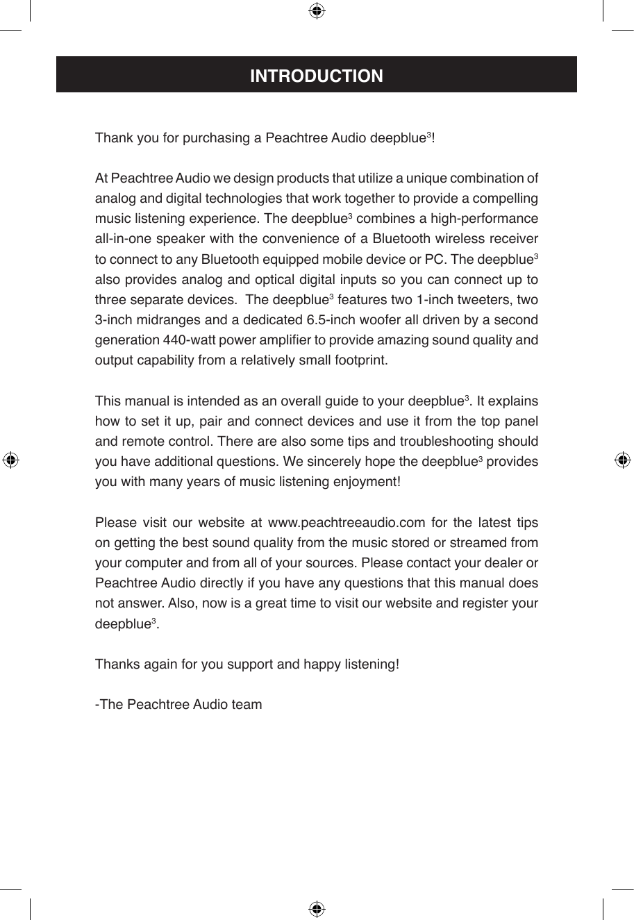 Thank you for purchasing a Peachtree Audio deepblue3!At Peachtree Audio we design products that utilize a unique combination of analog and digital technologies that work together to provide a compelling music listening experience. The deepblue3 combines a high-performance all-in-one speaker with the convenience of a Bluetooth wireless receiver to connect to any Bluetooth equipped mobile device or PC. The deepblue3 also provides analog and optical digital inputs so you can connect up to three separate devices.  The deepblue3 features two 1-inch tweeters, two 3-inch midranges and a dedicated 6.5-inch woofer all driven by a second generation 440-watt power amplier to provide amazing sound quality and output capability from a relatively small footprint.This manual is intended as an overall guide to your deepblue3. It explains how to set it up, pair and connect devices and use it from the top panel and remote control. There are also some tips and troubleshooting should you have additional questions. We sincerely hope the deepblue3 provides you with many years of music listening enjoyment!Please visit our website at www.peachtreeaudio.com for the latest tips on getting the best sound quality from the music stored or streamed from your computer and from all of your sources. Please contact your dealer or Peachtree Audio directly if you have any questions that this manual does not answer. Also, now is a great time to visit our website and register your deepblue3.Thanks again for you support and happy listening!-The Peachtree Audio teamINTRODUCTION
