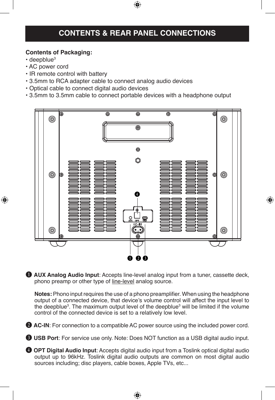 B C DEB AUX Analog Audio Input: Accepts line-level analog input from a tuner, cassette deck, phono preamp or other type of line-level analog source.Notes: Phono input requires the use of a phono preamplier. When using the headphone output of a connected device, that device’s volume control will affect the input level to the deepblue3. The maximum output level of the deepblue3 will be limited if the volume control of the connected device is set to a relatively low level.C AC-IN: For connection to a compatible AC power source using the included power cord.D USB Port: For service use only. Note: Does NOT function as a USB digital audio input.E OPT Digital Audio Input: Accepts digital audio input from a Toslink optical digital audio output up to 96kHz. Toslink digital audio outputs are common on most digital audio sources including; disc players, cable boxes, Apple TVs, etc...Contents of Packaging:• deepblue3• AC power cord• IR remote control with battery• 3.5mm to RCA adapter cable to connect analog audio devices• Optical cable to connect digital audio devices• 3.5mm to 3.5mm cable to connect portable devices with a headphone outputCONTENTS &amp; REAR PANEL CONNECTIONS