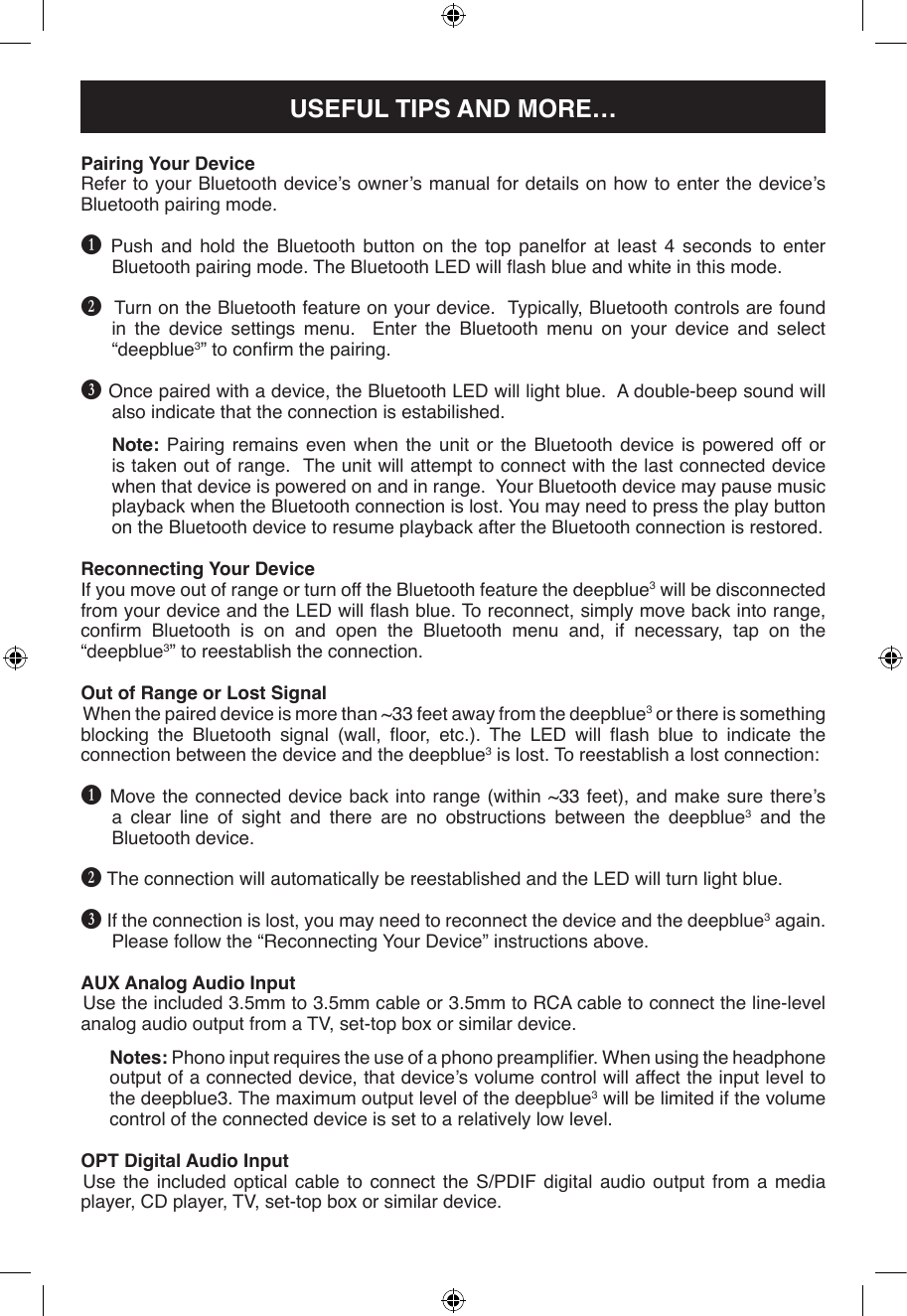 Pairing Your DeviceRefer to your Bluetooth device’s owner’s manual for details on how to enter the device’s Bluetooth pairing mode.B  Push and hold the Bluetooth button on the top panelfor at least 4 seconds to enter Bluetooth pairing mode. The Bluetooth LED will ash blue and white in this mode. C  Turn on the Bluetooth feature on your device.  Typically, Bluetooth controls are found in the device settings menu.  Enter the Bluetooth menu on your device and select “deepblue3” to conrm the pairing.D Once paired with a device, the Bluetooth LED will light blue.  A double-beep sound will also indicate that the connection is estabilished.Note: Pairing remains even when the unit or the Bluetooth device is powered off or is taken out of range.  The unit will attempt to connect with the last connected device when that device is powered on and in range.  Your Bluetooth device may pause music playback when the Bluetooth connection is lost. You may need to press the play button on the Bluetooth device to resume playback after the Bluetooth connection is restored.Reconnecting Your DeviceIf you move out of range or turn off the Bluetooth feature the deepblue3 will be disconnected from your device and the LED will ash blue. To reconnect, simply move back into range, conrm  Bluetooth  is  on  and  open  the  Bluetooth  menu  and,  if  necessary,  tap  on  the “deepblue3” to reestablish the connection.  Out of Range or Lost SignalWhen the paired device is more than ~33 feet away from the deepblue3 or there is something blocking  the  Bluetooth  signal  (wall,  oor,  etc.).  The  LED  will  ash  blue  to  indicate  the connection between the device and the deepblue3 is lost. To reestablish a lost connection:B Move the connected device back into range (within  ~33 feet),  and make  sure there’s a clear line of sight and there are no obstructions between the deepblue3 and the Bluetooth device.C The connection will automatically be reestablished and the LED will turn light blue.D If the connection is lost, you may need to reconnect the device and the deepblue3 again. Please follow the “Reconnecting Your Device” instructions above.AUX Analog Audio InputUse the included 3.5mm to 3.5mm cable or 3.5mm to RCA cable to connect the line-level analog audio output from a TV, set-top box or similar device.Notes: Phono input requires the use of a phono preamplier. When using the headphone output of a connected device, that device’s volume control will affect the input level to the deepblue3. The maximum output level of the deepblue3 will be limited if the volume control of the connected device is set to a relatively low level.OPT Digital Audio InputUse  the  included  optical  cable  to connect  the  S/PDIF  digital  audio  output  from a  media player, CD player, TV, set-top box or similar device.USEFUL TIPS AND MORE…